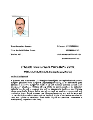 Senior Consultant Surgeon, Cell phone: 00971567895053
Prime Specialist Medical Centre, 00971554467985
Sharjah, UAE. e mail: gpnvarma@hotmail.com
gpnvarma@gmail.com
Dr Gopala Pillay Narayana Varma (G P N Varma)
MBBS, MS, DNB, FRCS (UK), Dip: Lap: Surgery (France)
Professional profile
A qualified and experienced (>23 Yrs) general surgeon who specializes in general
surgery, gastrointestinal surgery & Laparoscopic Surgery. At the same time quite
competent to deliver surgery in rural set-up with minimal facilities as well as in
emergency situations. Utilizes strong skills in communication to establish
patients’ needs and to prepare and deliver appropriate treatment and therapy
plans accordingly. Enjoys being part of, as well as leading, a successful and
productive team. Quick to grasp new ideas and concepts and able to work well
on own initiative and can demonstrate the high levels of motivation required to
meet the tightest of deadlines. Even under significant pressure, possesses a
strong ability to perform effectively.
 