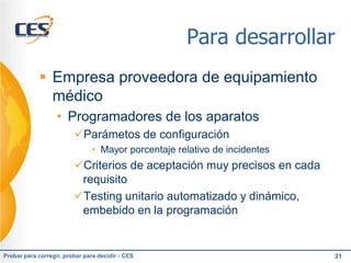 Para desarrollar
             Empresa proveedora de equipamiento
              médico
                   • Programadores de los aparatos
                         Parámetos de configuración
                               • Mayor porcentaje relativo de incidentes
                         Criterios de aceptación muy precisos en cada
                          requisito
                         Testing unitario automatizado y dinámico,
                          embebido en la programación


Probar para corregir, probar para decidir - CES                            21
 