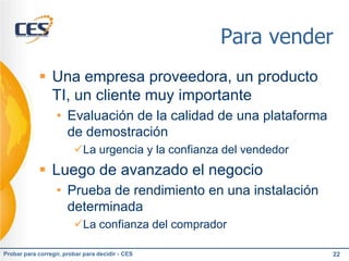 Para vender
             Una empresa proveedora, un producto
              TI, un cliente muy importante
                   • Evaluación de la calidad de una plataforma
                     de demostración
                         La urgencia y la confianza del vendedor
             Luego de avanzado el negocio
                   • Prueba de rendimiento en una instalación
                     determinada
                         La confianza del comprador

Probar para corregir, probar para decidir - CES                     22
 