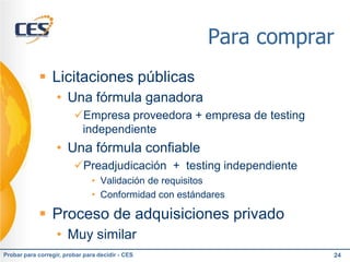 Para comprar
             Licitaciones públicas
                   • Una fórmula ganadora
                         Empresa proveedora + empresa de testing
                          independiente
                   • Una fórmula confiable
                         Preadjudicación + testing independiente
                               • Validación de requisitos
                               • Conformidad con estándares

             Proceso de adquisiciones privado
                   • Muy similar
Probar para corregir, probar para decidir - CES                     24
 