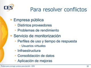 Para resolver conflictos
             Empresa pública
                   • Distintos proveedores
                   • Problemas de rendimiento
             Servicio de monitorización
                   • Perfiles de uso y tiempo de respuesta
                         • Usuarios virtuales
                   • Infraestructura
                   • Consolidación de datos
                   • Aplicación de mejoras
Probar para corregir, probar para decidir - CES                25
 