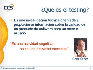 ¿Qué es el testing?
             Es una investigación técnica orientada a
              proporcionar información sobre la calidad de
              un producto de software para un actor o
              usuario

            “Es una actividad cognitiva,
                 no es una actividad mecánica”

                                                              Cem Kaner

Probar para corregir, probar para decidir - CES                           6
 
