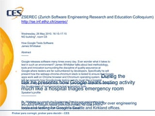    ZSEREC (Zurich Software Engineering Research and Education Colloquium)
       http://se.inf.ethz.ch/zserec/


       Wednesday, 26 May 2010, 16:15-17:15
       NO building*, room C6

       How Google Tests Software
       James Whittaker

       Abstract
       --------

       Google releases software many times every day. Ever wonder what it takes to
       test in such an environment? James Whittaker talks about test methodology,
       tools and innovation surrounding the discipline of quality assurance at
      Google where testers are far outnumbered by developers. Specifically he will
       present how the webapp-chrome-chromium stack is tested to ensure that Google
                                          During the
       apps work well on Chrome browser and Chromium operating system. During the
       talk he presents how Google treats testing activity much like a hospital
       talk he presents how Google treats testing activity
       triages emergency room patients and how game playing metaphors have inspired
       the development of next generation test automation tools.
       much like a hospital triages emergency room
       Speaker's profile
       -----------------

       Dr. Whittaker is currently the Engineering Director over engineering tools
       Dr.testing for Google's currently the Engineering a PhD in over engineering
       and
            Whittaker is Seattle and Kirkland offices. He holds Director
       tools and testing for Google's Seattle and Kirkland offices.
       computer science from the University of Tennessee

Probar para corregir, probar para decidir - CES
 
