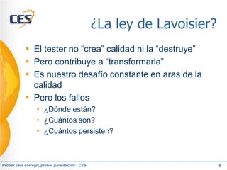 ¿La ley de Lavoisier?
             El tester no “crea” calidad ni la “destruye”
             Pero contribuye a “transformarla”
             Es nuestro desafío constante en aras de la
              calidad
             Pero los fallos
                   • ¿Dónde están?
                   • ¿Cuántos son?
                   • ¿Cuántos persisten?



Probar para corregir, probar para decidir - CES                           9
 