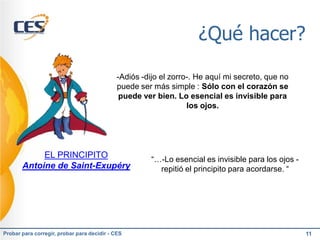 ¿Qué hacer?

                                             -Adiós -dijo el zorro-. He aquí mi secreto, que no
                                             puede ser más simple : Sólo con el corazón se
                                              puede ver bien. Lo esencial es invisible para
                                                                  los ojos.




            EL PRINCIPITO                              “…-Lo esencial es invisible para los ojos -
       Antoine de Saint-Exupéry                          repitió el principito para acordarse. “




Probar para corregir, probar para decidir - CES                                                      11
 