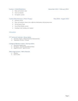 Page 2
Cashier | Follett Bookstore December 2012 – February 2012
 Clean and maintain store
 Stock merchandise
 Useregister systems
Cashier/Maintenance | Pilot / Flying J May 2010 – August 2012
 Customer service
 Clean and maintain shower, store, coffee bar, diesel pump, and gas pump areas
 Sell and pump LP gas
 Useof Point Of Sales systems
 Counting in and counting out a register
Education
ITT Technical Institute | Boise Idaho
 Associates Degree - Network Systems Administration
 September 14,2015 – Present
College of Western Idaho | Nampa Idaho
 Electronics Engineering
 No Degree – Transferred toITT Tech Boise
 August 22, 2012 – April 23,2014
Wells High School | Wells Nevada
 Diploma
 June 6,2012
 