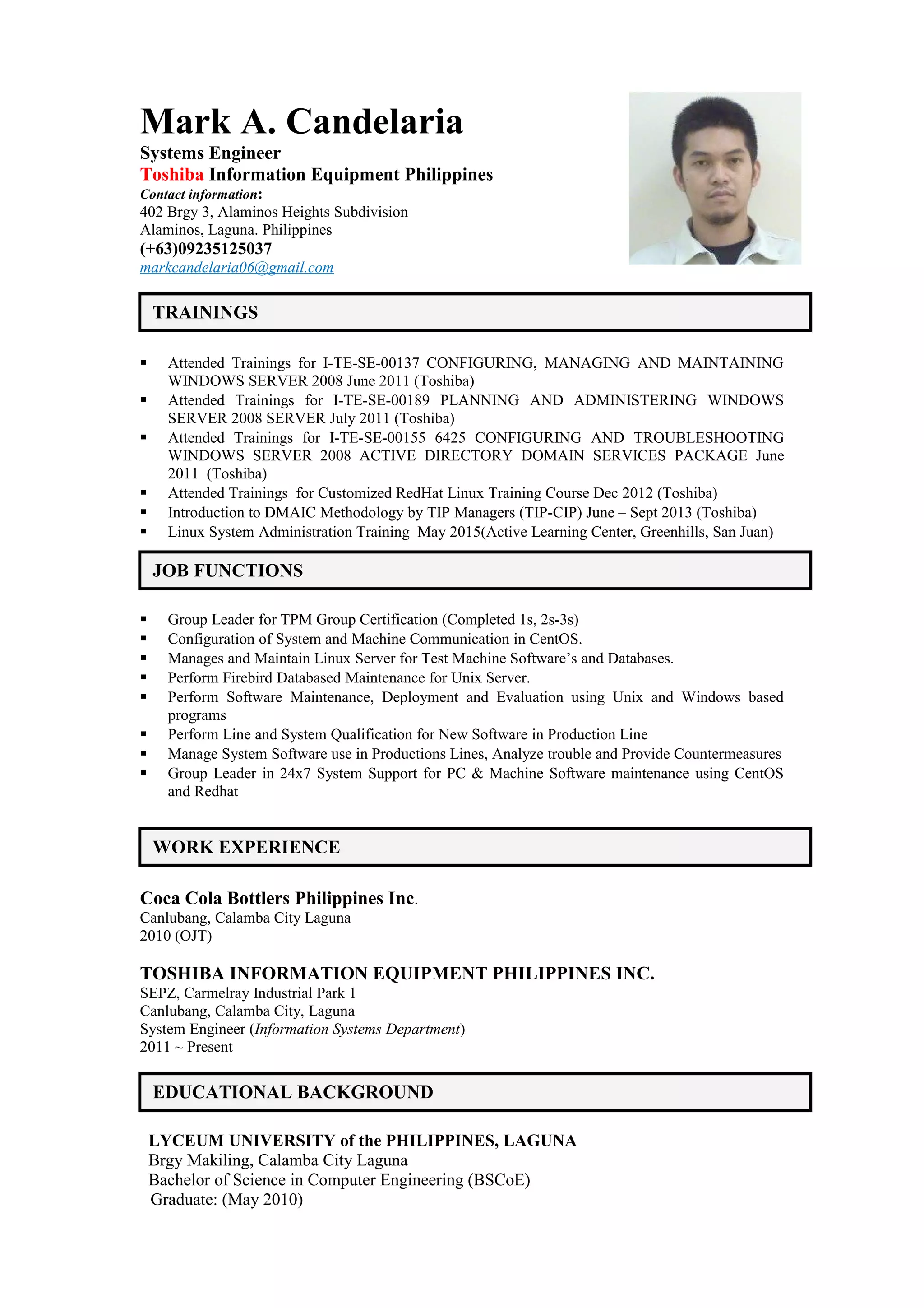 Mark A. Candelaria
Systems Engineer
Toshiba Information Equipment Philippines
Contact information:
402 Brgy 3, Alaminos Heights Subdivision
Alaminos, Laguna. Philippines
(+63)09235125037
markcandelaria06@gmail.com
 Attended Trainings for I-TE-SE-00137 CONFIGURING, MANAGING AND MAINTAINING
WINDOWS SERVER 2008 June 2011 (Toshiba)
 Attended Trainings for I-TE-SE-00189 PLANNING AND ADMINISTERING WINDOWS
SERVER 2008 SERVER July 2011 (Toshiba)
 Attended Trainings for I-TE-SE-00155 6425 CONFIGURING AND TROUBLESHOOTING
WINDOWS SERVER 2008 ACTIVE DIRECTORY DOMAIN SERVICES PACKAGE June
2011 (Toshiba)
 Attended Trainings for Customized RedHat Linux Training Course Dec 2012 (Toshiba)
 Introduction to DMAIC Methodology by TIP Managers (TIP-CIP) June – Sept 2013 (Toshiba)
 Linux System Administration Training May 2015(Active Learning Center, Greenhills, San Juan)
 Group Leader for TPM Group Certification (Completed 1s, 2s-3s)
 Configuration of System and Machine Communication in CentOS.
 Manages and Maintain Linux Server for Test Machine Software’s and Databases.
 Perform Firebird Databased Maintenance for Unix Server.
 Perform Software Maintenance, Deployment and Evaluation using Unix and Windows based
programs
 Perform Line and System Qualification for New Software in Production Line
 Manage System Software use in Productions Lines, Analyze trouble and Provide Countermeasures
 Group Leader in 24x7 System Support for PC & Machine Software maintenance using CentOS
and Redhat
Coca Cola Bottlers Philippines Inc.
Canlubang, Calamba City Laguna
2010 (OJT)
TOSHIBA INFORMATION EQUIPMENT PHILIPPINES INC.
SEPZ, Carmelray Industrial Park 1
Canlubang, Calamba City, Laguna
System Engineer (Information Systems Department)
2011 ~ Present
LYCEUM UNIVERSITY of the PHILIPPINES, LAGUNA
Brgy Makiling, Calamba City Laguna
Bachelor of Science in Computer Engineering (BSCoE)
Graduate: (May 2010)
WORK EXPERIENCE
TRAININGS
EDUCATIONAL BACKGROUND
JOB FUNCTIONS
 