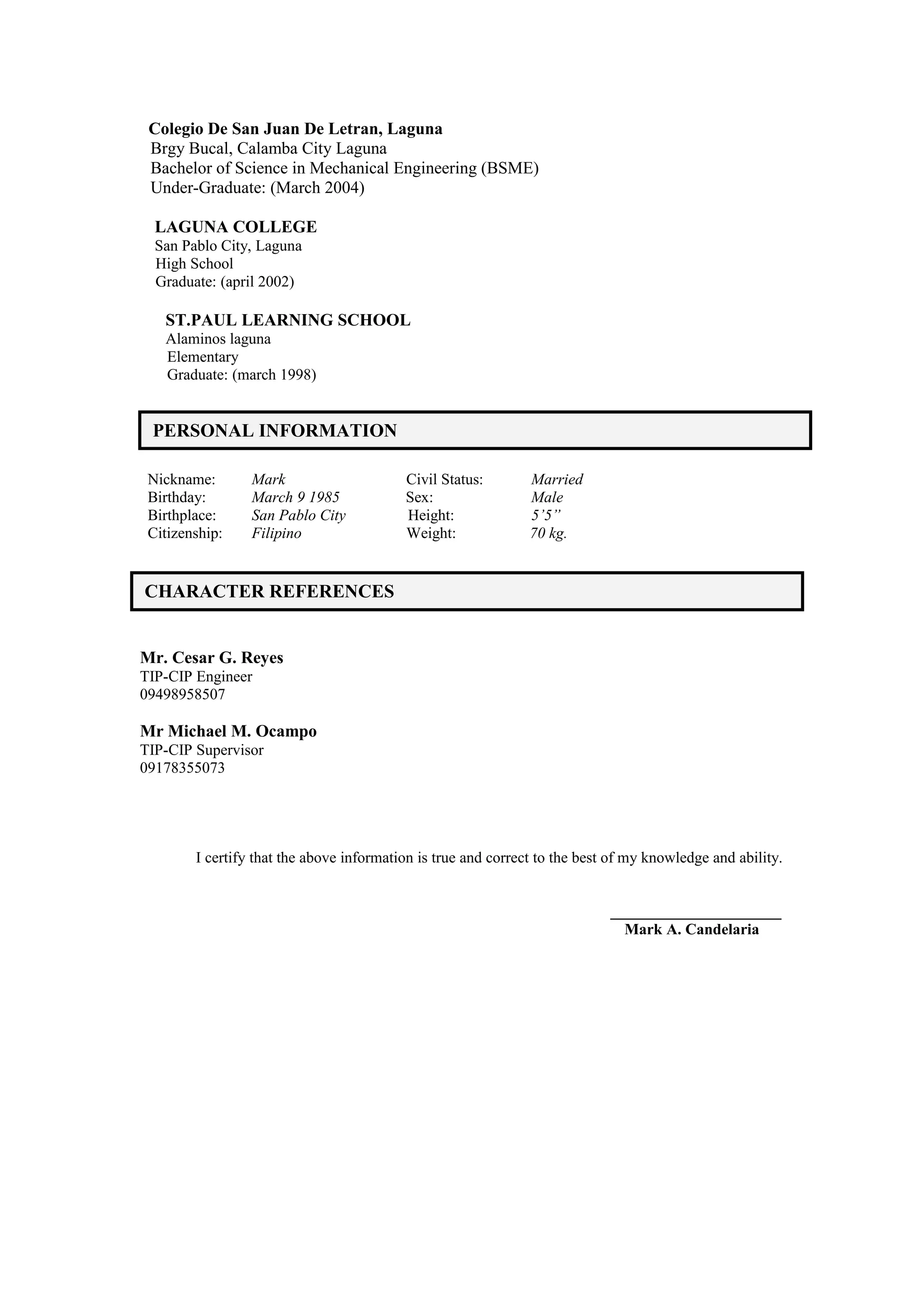Colegio De San Juan De Letran, Laguna
Brgy Bucal, Calamba City Laguna
Bachelor of Science in Mechanical Engineering (BSME)
Under-Graduate: (March 2004)
LAGUNA COLLEGE
San Pablo City, Laguna
High School
Graduate: (april 2002)
ST.PAUL LEARNING SCHOOL
Alaminos laguna
Elementary
Graduate: (march 1998)
Nickname: Mark Civil Status: Married
Birthday: March 9 1985 Sex: Male
Birthplace: San Pablo City Height: 5’5”
Citizenship: Filipino Weight: 70 kg.
Mr. Cesar G. Reyes
TIP-CIP Engineer
09498958507
Mr Michael M. Ocampo
TIP-CIP Supervisor
09178355073
I certify that the above information is true and correct to the best of my knowledge and ability.
______________________
Mark A. Candelaria
PERSONAL INFORMATION
CHARACTER REFERENCES
 