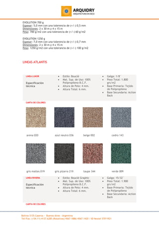 Bolivia 3135 Caseros - Buenos Aires - Argentina
Tel/Fax: (+54.11) 4137.6285 (Rotativas) 4567-1886/4567.1420 / ID Nextel 570*1921
EVOLUTION 700 g
Espesor: 5,0 mm con una tolerencia de (+/-) 0,5 mm
Dimensiones: 2 x 30 m y 4 x 15 m
Peso: 700 g/m2 con una tolerancia de (+/-) 60 g/m2
EVOLUTION 1250 g
Espesor: 7,0 mm con una tolerencia de (+/-) 0,7 mm
Dimensiones: 2 x 30 m y 4 x 15 m
Peso: 1250 g/m2 con una tolerancia de (+/-) 100 g/m2
LINEAS ATLANTIS
LINEA LUXOR
Especificación
técnica
• Estilo: Bouclé
• Mat. Sup. de Uso: 100%
Polipropileno B.C.F.
• Altura de Pelo: 4 mm.
• Altura Total: 6 mm.
• Galga: 1/8¨
• Peso Total: 1.800
grs/m2
• Base Primaria: Tejido
de Polipropileno
• Base Secundaria: Action
Back
CARTA DE COLORES
arena 020 azul neutro 036 beige 002 cedro 143
gris maltes 019 gris pizarra 219 taupe 344 verde 009
LINEA RIVIERA
Especificación
técnica
• Estilo: Bouclé Graphic
• Mat. Sup. de Uso: 100%
Polipropileno B.C.F.
• Altura de Pelo: 4 mm.
• Altura Total: 6 mm.
• Galga: 15/32¨
• Peso Total: 1.900
grs/m2
• Base Primaria: Tejido
de Polipropileno
• Base Secundaria: Action
Back
CARTA DE COLORES
 