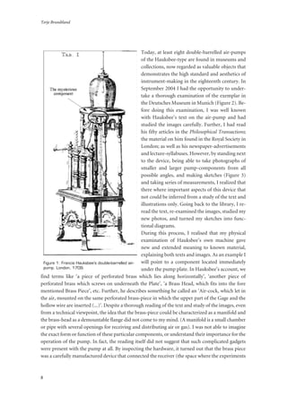 Terje Brundtland
8
Today, at least eight double-barrelled air-pumps
of the Hauksbee-type are found in museums and
collections, now regarded as valuable objects that
demonstrates the high standard and aesthetics of
instrument-making in the eighteenth century. In
September 2004 I had the opportunity to under-
take a thorough examination of the exemplar in
the Deutsches Museum in Munich (Figure 2). Be-
fore doing this examination, I was well known
with Hauksbee’s text on the air-pump and had
studied the images carefully. Further, I had read
his fifty articles in the Philosophical Transactions;
the material on him found in the Royal Society in
London; as well as his newspaper-advertisements
and lecture-syllabuses. However, by standing next
to the device, being able to take photographs of
smaller and larger pump-components from all
possible angles, and making sketches (Figure 3)
and taking series of measurements, I realized that
there where important aspects of this device that
not could be inferred from a study of the text and
illustrations only. Going back to the library, I re-
read the text, re-examined the images, studied my
new photos, and turned my sketches into func-
tional diagrams.
During this process, I realised that my physical
examination of Hauksbee’s own machine gave
new and extended meaning to known material,
explaining both texts and images. As an example I
will point to a component located immediately
under the pump plate. In Hauksbee’s account, we
find terms like ‘a piece of perforated brass which lies along horizontally’, ‘another piece of
perforated brass which screws on underneath the Plate’, ‘a Brass Head, which fits into the fore
mentioned Brass Piece’, etc. Further, he describes something he called an ‘Air-cock, which let in
the air, mounted on the same perforated brass-piece in which the upper part of the Gage and the
hollow wire are inserted (...)’. Despite a thorough reading of the text and study of the images, even
from a technical viewpoint, the idea that the brass-piece could be characterized as a manifold and
the brass-head as a demountable flange did not come to my mind. (A manifold is a small chamber
or pipe with several openings for receiving and distributing air or gas). I was not able to imagine
the exact form or function of these particular components, or understand their importance for the
operation of the pump. In fact, the reading itself did not suggest that such complicated gadgets
were present with the pump at all. By inspecting the hardware, it turned out that the brass piece
was a carefully manufactured device that connected the receiver (the space where the experiments
Figure 1: Francis Hauksbee’s double-barrelled air-
pump. London, 1709.
 