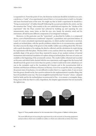 Stefano Salvia
98
is requested to it. From this point of view, the historian-technician should be included as an actor,
a performer, a “node” of an experimental network that is a (re)construction in itself, in a broader
and more functional sense of the term. We might say that in Settle’s experiment he should be a
“living reconstruction” of Galileo himself! Following the account provided in the article, one has
the sensation that “living” refers mainly to the non-coded/informal expertise, the “rhythm of the
experiment” that the Pisan scientist had achieved by building up and repeating his own
measurements many, many times, so that his eyes, ears, hands, his attentive mind and his
instrument, all had became different components of an integrated workspace.
Moreover, in this particular case the “waterclock”, as described by Galileo, is a compound
device, a sort of hybrid between a traditional “clepsydra”, a pendulum, and a precision balance. It
is part of a more articulated experimental apparatus, in which another instrument is involved,
namely an inclined plane, with the specific problems related also to its reconstruction, especially
for what concerns the shape of the groove in the middle. Galileo says nothing about this. We have
only a quick description of its making, the data he collected, and the calculations he made during
his experiments with that plane. Thomas Settle is very cautious about any attempt to “infer” the
probable shape of the groove from these material by means of our modern notions of inertial
momentum and rotational translation of a sphere along an inclined plane, that were of course not
available at the beginning of the seventeenth century. The results Galileo obtained and recorded
on his notes and which Settle checked with his own experiment could suggest that the bronze ball
should touch the groove in no more than two points, so that it could not be semi-cylindrical, as it
was in the exemplars used at the Accademia del Cimento and in the reconstruction held at
Institute and Museum of History of Science in Florence. Even if we accept this claim, according to
the present state of mechanics, it is not difficult to realize that it is a negative claim. It says at most
how the groove should not be, but a positive solution for the implementation is another thing, that
has to be justified in some way. The most straightforward and the least “invasive” choice – adopted
both by Settle and for the inclined plane reconstructed in Pisa – is to assume a rectangular shape,
being aware of the fact that it is only a hypothesis, the simplest approximation but not necessarily
the rightest one.
Figure 9: Three possible solutions for the reconstruction of the groove in Galileo’s inclined plane.
The most difficult part of executing the experiment lay in the necessity of choosing equipment
and procedures which were available to Galileo or which were inherently no better than those
 