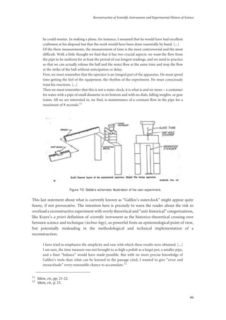 Reconstruction of Scientific Instruments and Experimental History of Science
99
he could muster. In making a plane, for instance, I assumed that he would have had excellent
craftsmen at his disposal but that the work would have been done essentially by hand. [...]
Of the three measurements, the measurement of time is the most controversial and the most
difficult. With a little thought we find that it has two crucial aspects: we want the flow from
the pipe to be uniform for at least the period of our longest readings, and we need to practice
so that we can actually release the ball and the water flow at the same time and stop the flow
at the strike of the ball without anticipation or delay.
First, we must remember that the operator is an integral part of the apparatus. He must spend
time getting the feel of the equipment, the rhythm of the experiment. He must consciously
train his reactions. [...]
Then we must remember that this is not a water clock; it is what is and no more – a container
for water with a pipe of small diameter in its bottom and with no dials, falling weights, or gear
trains. All we are interested in, we find, is maintenance of a constant flow in the pipe for a
maximum of 8 seconds.11
Figure 10: Settle’s schematic illustration of his own experiment.
This last statement about what is currently known as “Galileo’s waterclock” might appear quite
funny, if not provocative. The intention here is precisely to warn the reader about the risk to
overload a reconstructive experiment with overly theoretical and “anti-historical” categorizations,
like Koyre’s a priori definition of scientific instrument as the historico-theoretical crossing over
between science and technique (techno-logy), so powerful from an epistemological point of view,
but potentially misleading in the methodological and technical implementation of a
reconstruction.
I have tried to emphasize the simplicity and ease with which these results were obtained. [...]
I am sure, the time measure was not brought to as high a polish as a larger pot, a smaller pipe,
and a finer “balance” would have made possible. But with no more precise knowledge of
Galileo’s tools than what can be learned in the passage cited, I wanted to give “error and
inexactitude” every reasonable chance to accumulate.12
11
Idem, cit., pp. 21-22.
12
Idem, cit., p. 23.
 
