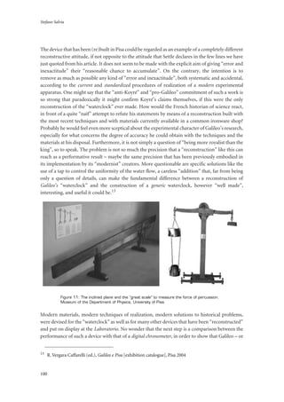 Stefano Salvia
100
The device that has been (re)built in Pisa could be regarded as an example of a completely different
reconstructive attitude, if not opposite to the attitude that Settle declares in the few lines we have
just quoted from his article. It does not seem to be made with the explicit aim of giving “error and
inexactitude” their “reasonable chance to accumulate”. On the contrary, the intention is to
remove as much as possible any kind of “error and inexactitude”, both systematic and accidental,
according to the current and standardized procedures of realization of a modern experimental
apparatus. One might say that the “anti-Koyré” and “pro-Galileo” commitment of such a work is
so strong that paradoxically it might confirm Koyré’s claims themselves, if this were the only
reconstruction of the “waterclock” ever made. How would the French historian of science react,
in front of a quite “naïf” attempt to refute his statements by means of a reconstruction built with
the most recent techniques and with materials currently available in a common ironware shop?
Probably he would feel even more sceptical about the experimental character of Galileo’s research,
especially for what concerns the degree of accuracy he could obtain with the techniques and the
materials at his disposal. Furthermore, it is not simply a question of “being more royalist than the
king”, so to speak. The problem is not so much the precision that a “reconstruction” like this can
reach as a performative result – maybe the same precision that has been previously embodied in
its implementation by its “modernist” creators. More questionable are specific solutions like the
use of a tap to control the uniformity of the water flow, a careless “addition” that, far from being
only a question of details, can make the fundamental difference between a reconstruction of
Galileo’s “waterclock” and the construction of a generic waterclock, however “well made”,
interesting, and useful it could be.13
Figure 11: The inclined plane and the “great scale” to measure the force of percussion.
Museum of the Department of Physics, University of Pisa.
Modern materials, modern techniques of realization, modern solutions to historical problems,
were devised for the “waterclock” as well as for many other devices that have been “reconstructed”
and put on display at the Laboratorio. No wonder that the next step is a comparison between the
performance of such a device with that of a digital chronometer, in order to show that Galileo – or
13
R. Vergara Caffarelli (ed.), Galileo e Pisa [exhibition catalogue], Pisa 2004
 