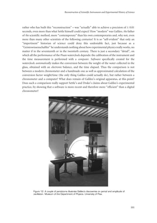 Reconstruction of Scientific Instruments and Experimental History of Science
101
rather who has built this “reconstruction” – was “actually” able to achieve a precision of ± 0.01
seconds, even more than what Settle himself could expect! How “modern” was Galileo, the father
of the scientific method, more “contemporary” than his own contemporaries and, why not, even
more than many other scientists of the following centuries! It is so “self-evident” that only an
“impertinent” historian of science could deny this undeniable fact, just because as a
“Geisteswissenschaftler” he understands nothing about how experimental physics really works, no
matter if in the seventeenth or in the twentieth century. There is just a secondary “detail”, on
which all the performance of the Pisan waterclock depends: the calibration of the instrument and
the time measurement is performed with a computer. Software specifically created for the
waterclock automatically makes the conversion between the weight of the water collected in the
glass, obtained with an electronic balance, and the time elapsed. Thus the comparison is not
between a modern chronometer and a handmade one as well as approximated calculation of the
conversion factor weight/time (the only thing Galileo could actually do), but rather between a
chronometer and a computer! What does remain of Galileo’s original apparatus, at this point?
Does such a comparison really support Settle’s and Drake’s claims about Galileo’s experimental
practice, by showing that a software is more recent and therefore more “efficient” than a digital
chronometer?
Figure 12: A couple of pendulums illustrate Galileo’s discoveries on period and amplitude of
oscillation. Museum of the Department of Physics, University of Pisa.
 