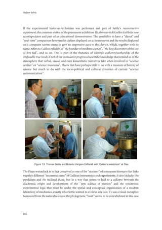 Stefano Salvia
102
If the experimental historian-technician was performer and part of Settle’s reconstructive
experiment, the common visitor of the permanent exhibition Il Laboratorio di Galileo Galilei is now
actor/spectator and part of an educational demonstration. The possibility to have a “direct” and
“real-time” comparison between the ciphers displayed on a chronometer and the results displayed
on a computer screen seems to give an impressive aura to this device, which, together with its
name, refers to Galileo eplicitly as “the founder of modern science”, “the first discoverer of the law
of free fall”, and so on. This is part of the rhetorics of scientific authority/authorship, of the
irrefutable true result, if not of the cumulative progress of scientific knowledge that remind us of the
atmosphere that verbal, visual, and even kinaesthetic narratives take when involved in “science
centres” or “science museums”. Places that have perhaps little to do with a museum of history of
science but much to do with the socio-political and cultural dynamics of current “science
communication”.
Figure 13: Thomas Settle and Roberto Vergara Caffarelli with “Galileo’s waterclock” at Pisa.
The Pisan waterclock is in fact conceived as one of the “stations” of a museum itinerary that links
together different “reconstructions” of Galilean instruments and experiments. It also includes the
pendulum and the inclined plane, but in a way that seems to lead to a collapse between the
diachronic origin and development of the “new science of motion” and the synchronic
experimental logic that must be under the spatial and conceptual organization of a modern
laboratory of mechanics, exactly what Settle wanted to avoid at any cost. To use a visual metaphor
borrowed from the natural sciences, the phylogenetic “bush” seems to be overwhelmed in this case
 