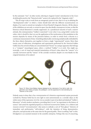 Reconstruction of Scientific Instruments and Experimental History of Science
103
by the systematic “tree”. In other words, referring to Auguste Comte’s introduction to his Cours
de philosophie positive, the “historical order” seems to be replaced by the “dogmatic order”.
This fil rouge is also at work from an ontogenetic point of view, that is to say in defining the
“developmental order” in which a visitor should deal with the different reconstructions on
display, if we want to extend our metaphor to Ernst Haeckel’s biogenetic theories. All the objects
of the exhibition are not only co-existent in space, but also ideally contemporary in time, so that the
historico-critical dimension is mostly suppressed. As a paradoxical outcome of such a narrow
attitude, this reinterpretation “Galileo’s waterclock” is not what it was, using Settle’s words, but
rather what it should be, that is to say the application of the isochronism of the pendulum to the
ancient clepsydra by means of the precision balance, in order to switch from a discrete to a
continuous measurement of time. Something didactically convincing and physically embedded by
the three objects themselves, put together to form a single “experimental” system. More than
twenty years of reflections, investigations and experiments performed by the historical Galileo
Galilei since his arrival in Padua are concentrated and “frozen” in a unique apparatus that belongs
to a “compact” museological space, where a mythical “Galileo” is at work. One might say,
ironically, a sort of visual and material instantiation of Koyré’s ideas about the “essence” of a
scientific instrument and the “nature” of the scientific revolution, despite (or even thanks to) the
original intentions of its makers!
Figure 14: Other three Galilean objects displayed at the Laboratorio. From left to right: the
geometric and military compass, the pulsilogium, and the apparatus for demonstrating the
“theorem of the cords”.
Nobody wants to deny that a free reinterpretation of a historico-experimental system previously
(re)built by Thomas Settle has its own right to exist autonomously as a scientific object, in the
widest sense of this expression. Let it be. Let us consider it part of an ideal and idealized “Galileo’s
laboratory” of early modern mechanics, providing that it is not “an experiment in the history of
science” and cannot be regarded properly as a historical reconstruction. Rather, it is a didactic and
museum-oriented “(re)construction”, that seems to embody a sort of “first glance” rhetorics of
immediate and performative “self-evidence”, with the intention of being demonstrative,
educative, and spectacular at the same time for the general public. There is nothing “bad” in this.
Divulgation is an essential moment in the scientific enterprise. Perhaps this way of conceiving,
 