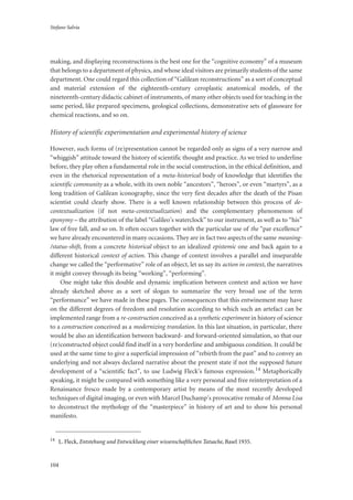 Stefano Salvia
104
making, and displaying reconstructions is the best one for the “cognitive economy” of a museum
that belongs to a department of physics, and whose ideal visitors are primarily students of the same
department. One could regard this collection of “Galilean reconstructions” as a sort of conceptual
and material extension of the eighteenth-century ceroplastic anatomical models, of the
nineteenth-century didactic cabinet of instruments, of many other objects used for teaching in the
same period, like prepared specimens, geological collections, demonstrative sets of glassware for
chemical reactions, and so on.
History of scientific experimentation and experimental history of science
However, such forms of (re)presentation cannot be regarded only as signs of a very narrow and
“whiggish” attitude toward the history of scientific thought and practice. As we tried to underline
before, they play often a fundamental role in the social construction, in the ethical definition, and
even in the rhetorical representation of a meta-historical body of knowledge that identifies the
scientific community as a whole, with its own noble “ancestors”, “heroes”, or even “martyrs”, as a
long tradition of Galilean iconography, since the very first decades after the death of the Pisan
scientist could clearly show. There is a well known relationship between this process of de-
contextualization (if not meta-contextualization) and the complementary phenomenon of
eponymy – the attribution of the label “Galileo’s waterclock” to our instrument, as well as to “his”
law of free fall, and so on. It often occurs together with the particular use of the “par excellence”
we have already encountered in many occasions. They are in fact two aspects of the same meaning-
/status-shift, from a concrete historical object to an idealized epistemic one and back again to a
different historical context of action. This change of context involves a parallel and inseparable
change we called the “performative” role of an object, let us say its action in context, the narratives
it might convey through its being “working”, “performing”.
One might take this double and dynamic implication between context and action we have
already sketched above as a sort of slogan to summarize the very broad use of the term
“performance” we have made in these pages. The consequences that this entwinement may have
on the different degrees of freedom and resolution according to which such an artefact can be
implemented range from a re-construction conceived as a synthetic experiment in history of science
to a construction conceived as a modernizing translation. In this last situation, in particular, there
would be also an identification between backward- and forward-oriented simulation, so that our
(re)constructed object could find itself in a very borderline and ambiguous condition. It could be
used at the same time to give a superficial impression of “rebirth from the past” and to convey an
underlying and not always declared narrative about the present state if not the supposed future
development of a “scientific fact”, to use Ludwig Fleck’s famous expression.14 Metaphorically
speaking, it might be compared with something like a very personal and free reinterpretation of a
Renaissance fresco made by a contemporary artist by means of the most recently developed
techniques of digital imaging, or even with Marcel Duchamp’s provocative remake of Monna Lisa
to deconstruct the mythology of the “masterpiece” in history of art and to show his personal
manifesto.
14
L. Fleck, Entstehung und Entwicklung einer wissenschaftlichen Tatsache, Basel 1935.
 