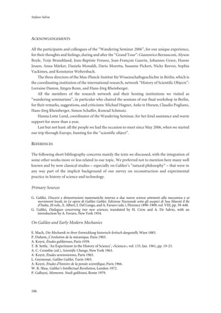 Stefano Salvia
106
ACKNOWLEDGEMENTS
All the participants and colleagues of the “Wandering Seminar 2006”, for our unique experience,
for their thoughts and feelings, during and after the “Grand Tour”: Gianenrico Bernasconi, Alyson
Boyle, Terje Brundtland, Jean-Baptiste Fressoz, Jean-François Gauvin, Johannes Grave, Hanne
Jessen, Anna Märker, Daniela Monaldi, Dario Moretta, Susanne Pickert, Nicky Reeves, Sophia
Vackimes, and Konstanze Weltersbach.
The three directors of the Max-Planck-Institut für Wissenschaftsgeschichte in Berlin, which is
the coordinating institution of the international research, network “History of Scientific Objects”:
Lorraine Daston, Jürgen Renn, and Hans-Jörg Rheinberger.
All the members of the research network and their hosting institutions we visited as
“wandering seminarians”, in particular who chaired the sessions of our final workshop in Berlin,
for their remarks, suggestions, and criticisms: Michael Hagner, Anke te Heesen, Claudio Pogliano,
Hans-Jörg Rheinberger, Simon Schaffer, Konrad Schmutz.
Hanna Lotte Lund, coordinator of the Wandering Seminar, for her kind assistance and warm
support for more than a year.
Last but not least: all the people we had the occasion to meet since May 2006, when we started
our trip through Europe, hunting for the “scientific object”.
REFERENCES
The following short bibliography concerns mainly the texts we discussed, with the integration of
some other works more or less related to our topic. We preferred not to mention here many well
known and by now classical studies – especially on Galileo’s “natural philosophy” – that were in
any way part of the implicit background of our survey on reconstruction and experimental
practice in history of science and technology.
Primary Sources
G. Galilei, Discorsi e dimostrazioni matematiche intorno a due nuove scienze attenenti alla meccanica e ai
movimenti locali, in Le opere di Galileo Galilei. Edizione Nazionale sotto gli auspici di Sua Maestà il Re
d’Italia, 20 vols., E. Alberi, I. Del Lungo, and A. Favaro (eds.), Florence 1890-1909, vol. VIII, pp. 39-448.
G. Galilei, Dialogues concerning two new sciences, translated by H. Crew and A. De Salvio, with an
introduction by A. Favaro, New York 1954.
On Galileo and Early Modern Mechanics
E. Mach, Die Mechanik in ihrer Entwicklung historisch-kritisch dargestellt, Wien 1883.
P. Duhem, L’évolution de la mécanique, Paris 1903.
A. Koyré, Études galiléennes, Paris 1939.
T. B. Settle, ‘An Experiment in the History of Science’, «Science», vol. 133, Jan. 1961, pp. 19-23.
A. C. Crombie (ed.), Scientific Change, New York 1963.
A. Koyré, Études newtoniennes, Paris 1965.
L. Geymonat, Galileo Galilei, Turin 1965.
A. Koyré, Études d’histoire de la pensée scientifique, Paris 1966.
W. R. Shea, Galileo’s Intellectual Revolution, London 1972.
P. Galluzzi, Momento. Studi galileiani, Rome 1979.
 