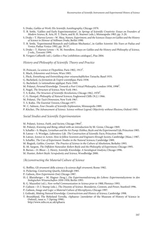 Reconstruction of Scientific Instruments and Experimental History of Science
107
S. Drake, Galileo at Work: His Scientific Autobiography, Chicago 1979.
T. B. Settle, ‘Galileo and Early Experimentation’, in Springs of Scientific Creativity: Essays on Founders of
Modern Science, R. Aris, H. T. Davis, and R. H. Stuewer (eds.), Minneapolis 1983, pp. 3-20.
S. Drake – T. Harvey Levere – W. Shea, Nature, Experiment, and the Sciences: Essays on Galileo and the History
of Science in Honour of Stillman Drake, Berlin 1990.
T. B. Settle, ‘Experimental Research and Galilean Mechanics’, in Galileo Scientist: His Years at Padua and
Venice, Padua-Venice 1992, pp. 39-57.
S. Drake – T. Harvey Levere – N. M. Swerdlow, Essays on Galileo and the History and Philosophy of Science,
2 vols., Toronto 1999.
R. Vergara Caffarelli (ed.), Galileo e Pisa [exhibition catalogue], Pisa 2004.
History and Philosophy of Scientific Theory and Practice
H. Poincaré, La science et l’hypothèse, Paris 1902, 19132
.
E. Mach, Erkenntnis und Irrtum, Wien 1905.
L. Fleck, Entstehung und Entwicklung einer wissenschaftlichen Tatsache, Basel 1935.
G. Bachelard, La formation de l’esprit scientifique, Paris 1938.
G. Bachelard, Le rationalisme appliqué, Paris 1949.
M. Polanyi, Personal Knowledge. Towards a Post Critical Philosophy, London 1958, 19982
.
E. Nagel, The Structure of Science, New York 1961.
T. S. Kuhn, The Structure of Scientific Revolutions, Chicago 1962, 19702
.
C. G. Hempel, Philosophy of Natural Sciences, Englewood Cliffs (N.J.) 1966.
M. Polanyi, The Tacit Dimension, New York 1967.
T. S. Kuhn, The Essential Tension, Chicago 1977.
W. C. Salmon, Four Decades of Scientific Explanation, Minneapolis 1989.
P. Kitcher, The Advancement of Science. Science without Legend, Objectivity without Illusions, Oxford 1993.
Social Studies and Scientific Experimentation
M. Polanyi, Science, Faith, and Society, Chicago 19642
.
M. Polanyi, Knowing and Being, edited with an introduction by M. Grene, Chicago 1969.
S. Schaffer – S. Shapin, Leviathan and the Air Pump: Hobbes, Boyle and the Experimental Life, Princeton 1985.
B. Latour – S. Woolgar, Laboratory Life. The Construction of Scientific Facts, Princeton 1986.
B. Latour, Science in Action. How to follow Scientists and Engineers through Society, Cambridge (Mass.) 1987.
S. Schaffer, The Uses of Experiment: Studies in the Natural Sciences, Cambridge 1989.
M. Biagioli, Galileo, Courtier. The Practice of Science in the Culture of Absolutism, Berkeley 1993.
R.-M. Sargent, The Diffident Naturalist: Robert Boyle and the Philosophy of Experiment, Chicago 1995.
B. Barnes – D. Bloor – J. Henry, Scientific Knowledge. A Sociological Analysis, Chicago 1996.
M. Hunter, Robert Boyle: Scrupulosity and Science, Woodbridge 2000.
(Re)constructing the Material Culture of Science
G. Boffito, Gli strumenti della scienza e la scienza degli strumenti, Rome 1982.
A. Pickering, Constructing Quarks, Edinburgh 1985.
P. Galison, How Experiments End, Chicago 1987.
H.-J. Rheinberger – M. Hagner (hrsg.), Die Experimentalisierung des Lebens: Experimentalsysteme in den
biologischen Wissenschaften 1850-1950, Berlin 1993.
R. G. Mazzolini (ed.), Non-verbal Communication in Science prior to 1900, Florence 1993.
P. Galison – D. J. Stump (eds.), The Disunity of Science. Boundaries, Contexts, and Power, Stanford 1996.
P. Galison, Image and Logic: a Material Culture of Microphysics, Chicago 1997.
J. Golinski, Making Natural Knowledge. Constructivism and History of Science, Cambridge 1998.
T. Brundtland, The Birkeland Terrella, «Sphaera» [newsletter of the Museum of History of Science in
Oxford], issue n. 7 (Spring 1998).
http://www.mhs.ox.ac.uk/sphaera
 