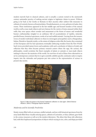 Sophia Vackimes
110
modern marvels back to classical cultures, and is actually a custom rooted in the nineteenth
century nationalist practice of seeking ancient origins to legitimize claims to power. Without
going as far back as the Greeks or Romans in their ancestry other authors link museums to
cabinets of curiosity known as Kunstraritäten, Wunderkammern, or even gabinetes de hadas, fairy
rooms. These institutions appeared in the late middle ages and housed wonders of the natural
world as well as man made objects and were famous for the variety of items amassed within their
walls; they were spaces where wonder and amazement at the forms of nature and wonderful
human craftsmanship mingled in an ambiance full of accumulations of reptiles, minerals,
petrified bones, botanical specimens, works of art and stuffed animals. Varying from the treasure
troves of modest individual collectors to those in extravagant principalities such as Burgundian,
Italian, Flemish or Spanish royalty, or the estates of religious orders like the Jesuits, they contained
at first European and Far East specimens eventually embracing wonders from the New World.
Such troves provided nature lovers and academics with such a profusion of objects of study and
reflection that they often became primary research centers where the sage, the curious, the
philosopher, would scrutinize the finest examples of plants or animals or man-made objects
seeking to discover the mysteries of the world. An overview of each of these three alternatives as
set in contemporary contexts that try to give scientific exhibits specific continuity seeks to inspire
inquiry into the rationales and purposes put into action in the representation of science to
present-day society.
Figure 2: Bits and pieces of the famed Tradescant collection on view again; Oxford Science
Museum, Oxford. Photograph Sophia Vackimes.
Modernity and Its Scientific Proclivities
Musky rooms filled with art canvases, stuffed animals, and jars with botanical specimens from far
away lands filled those visually enticing spaces, cabinets of curiosities, or fairy cabinets, gave birth
to the science museum as well as to the modern laboratory. The allure that those old collections
had, with their haphazard juxtaposition of objects which varying in size, color, and shape provided
 