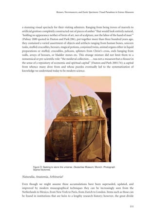 Bezoars, Necromancers, and Exotic Specimens: Visual Paradoxes in Science Museums
111
a stunning visual spectacle for their visiting admirers. Ranging from being troves of marvels to
artificial grottoes completely constructed out of pieces of amber “that would look entirely natural,
‘holding no appearance neither of form of art, nor of sculpture, nor the labor of the hand of man’”
(Palissy 1880 quoted in Daston and Park:286), put together more than three hundred years ago,
they contained a varied assortment of objects and artifacts ranging from human bones, unicorn
tusks, stuffed crocodiles, bezoars, magical potions, conjoined twins, animal organs either in liquid
preparations or stuffed, crocodiles, pelicans, splinters from Christ’s cross, owls hanging from
walls, arrays of bezoars, or bladder stones etc. This strange mixture did not limit them to a
nonsensical or pre-scientific role: “the medieval collection . . . was not a musaeum but a thesaur in
the sense of a repository of economic and spiritual capital” (Daston and Park 2001:74); a capital
from whence many drew from and whose puzzles eventually led to the systematization of
knowledge we understand today to be modern science.
Figure 3: Seeking to store the universe; Deutsches Museum, Munich. Photograph
Sophia Vackimes.
Naturalia, Anatomia, Arbitraria?
Even though we might assume these accumulations have been superseded, updated, and
improved by modern museographical techniques they can be increasingly seen from the
Netherlands to Mexico, from New York to Paris, from Zurich to London. Items such as those can
be found in institutions that are heirs to a lengthy research history; however, the great divide
 