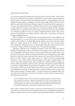Bezoars, Necromancers, and Exotic Specimens: Visual Paradoxes in Science Museums
113
Magi, Wizards, and Wise Men
The second most important modality used to represent science concerns its doers. At the mention
of the word scientist all sorts of images are immediately conjured: white-clad men dedicated to
doing research in a laboratory where either bubbling substances or strange equipment with wires
hanging everywhere appear as backdrop; as we conjure those images, slowly, with a bit of more
definition, personality and charisma will begin to appear the famous men and the experiments or
discoveries that rendered them famous: Franklyn and a kite, Einstein and an equation, Bohr and
a model of the atom. Luminaries, great discoverers and inventors, geniuses and their colleagues,
all of them heirs to a particular type of scientific legacy; none products of exotic or faraway lands,
or of indigenous peoples from what are usually considered backwards nations. How modern
science’s accomplishments are publicly presented usually relies on stereotypes of American/
European self-aggrandizement.
Clad in white garb in an exacerbated state of concentration they are always working for the
benefit of mankind – or so we are shown. But, even though this stereotype is obviously extremely
simplistic and outdated it is overwhelmingly popular; exhibits constructed around such notions
ignore the human element of the adventure of discovery; they warp scientific history
caricaturizing it by “holding that science is something that is best done in one’s study with pure
reason alone” (Baigrie 1996:89), by one group alone and in particular geographies.
Regarding a methodical style of thinking the museum visitor isle to believe that abstract
thinking is the general rule in science, and whoever does not practice it is not worthy of induction
to the museographic hall of fame. However, this scarcely describes true scientific activity. Even
Descartes, the man given credit for the fundamental break between the superstitions of the middle
ages and the science of modern times and whose cranium can be seen in Paris, at the Musee de l’
Homme, as THE example of Homo sapiens sapiens, in a largely colonial and condescending
illustration of who is who in human rational thought, was not solely an abstract thinker. His
activities were quite heterogeneous; he was quite involved in “countless dissections of dogs, cats,
rabbits, codfish, and mackerel, and of eyes, livers, and hearts obtained from animals slaughtered
in an abattoir” (Baigrie 1996:96). He describes heart pulsations of a live animal: “[i]f you slice off
the pointed end of the heart of a live dog and insert a finger into one of the cavities, you will feel
unmistakably that every time the heart gets shorter it presses the finger, and every time it gets
longer it stops pressing it” (Descartes 1985:317). So, why the insistence in making the public stare
at or listen to stories basically converted into immutable stereotypes? Someone who knew better
than falling for that ruse wrote:
Do you really believe that the sciences would have originated and grown if the way had not
been prepared by magicians, alchemists, astrologers and witches whose promises and
pretensions first had to create a thirst, a hunger, a taste for hidden and forbidden powers?
Indeed, infinitely more had to be promised than could ever be fulfilled in order that anything
at all might be fulfilled in the realm of knowledge? (Nietzsche 1974:234-35).
Why is it that, in modern culture, scientists are made out to be inscrutable, pure, even stoic beings?
It should be quite obvious that much of scientific human activity, including putting together of
cabinets of curiosity, and of course even today’s museum specialized collections – and the reason
 