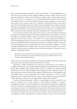 Sophia Vackimes
114
those wind up with fantastic components – is due to the obsessive – even deranged behavior – of
the men and women that put them together. Collecting a range of objects from the natural
specimen to the bizarre artifact are part of the human endeavor, just as much as doing science is;
they are all part of an experience rich in discontinuities between logical and unexpected
circumstances which are not neutered against human proclivities, impulses, or motives such as
pure curiosity, one or another mania such as compulsive collecting. The history of the study of
nature has to be told with fluctuations that allow events stemming from the standpoint of wonder,
adventure, magic ingenuity, talent, hard work as well as human frailty. “[Here is a] good argument
against those who admire science and are also slaves of reason. They have now to make a choice.
They can keep science; they can keep reason; they cannot keep both” (Feyerabend 1978:16).
It is true that the rationale for the inquiry about nature, as well as the purpose of objects in
collections has changed through time but wonder and irrationality as intrinsic parts of research
have fallen by the wayside. Wonder, which is as irrational as is any other human impulse, is an
important mover for human activity. To Aristotle it was a human capacity directly linked to a
desire for philosophical inquiry; to Avicenna it was a source of pleasure and laughter, and to the
preternatural philosophers of the sixteenth century, the key to reclaiming emotion in the pursuit
of natural philosophy (Daston and Park 2001:159-160). Even scientists’ workplaces – far from
being the scrubbed laboratories of high-tech forensic science with neon lit surfaces – have more in
common with their medieval counterparts than with the characterization “cleanliness is next to
godliness” usually given to them.
Wonder falls, indeed, from ordinary things and the soul neglects to inquire about them; but
what rarely exists does excite wonder and induces inquiry and speculation about its causes
(Avicenna quoted in Hansen 1985:66).
All these nuances would need to be apparent in contemporary exhibits to make them real and truly
interesting; as they stand today they hardly elicit that sort of wonder.
Structuring, re-telling, illustrating this heritage, has remained akin to the processes of
inscribing scientific data; a way of ascertaining and solidifying social hierarchy and constructing
specific public visibility while remaining deeply rooted in a tradition that replicates cultural
models that preserve the rigid and highly structured legitimacy of the scientific enterprise. All
these issues are part of the construction of the display of different indices of social integration and
respectability based on social, educational and economic determinants as well as a capital
constructed out of academic and scientific power, social recognition and prestige (Bourdieu
1988:37-40) that are carried over to the realm of public visibility when exhibited.
Scientists are human beings who – wildly or overwhelmingly or even not successful – have
striven to contribute one or another element to that particular constellation we regard as
knowledge (Kuhn 1962:2), but that constellation is unfortunately narrowed down continuously
to include a favorite few as if the general public were not capable of remembering more than three
or four important names. In the United States, for example, with all the money invested in science
and technology education and with the importance that difference has in their political discourse;
Is it obvious to the public that color television was devised by a Mexican scientist? Or that Dna
recombination was first experimented by an African American researcher? Or that the person
 