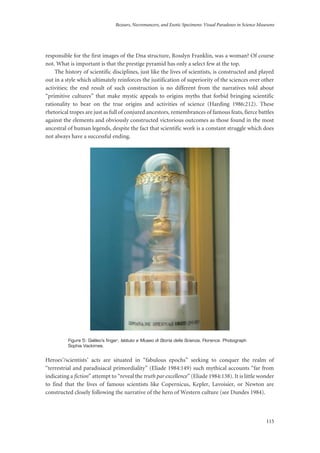 Bezoars, Necromancers, and Exotic Specimens: Visual Paradoxes in Science Museums
115
responsible for the first images of the Dna structure, Rosslyn Franklin, was a woman? Of course
not. What is important is that the prestige pyramid has only a select few at the top.
The history of scientific disciplines, just like the lives of scientists, is constructed and played
out in a style which ultimately reinforces the justification of superiority of the sciences over other
activities; the end result of such construction is no different from the narratives told about
“primitive cultures” that make mystic appeals to origins myths that forbid bringing scientific
rationality to bear on the true origins and activities of science (Harding 1986:212). These
rhetorical tropes are just as full of conjured ancestors, remembrances of famous feats, fierce battles
against the elements and obviously constructed victorious outcomes as those found in the most
ancestral of human legends, despite the fact that scientific work is a constant struggle which does
not always have a successful ending.
Figure 5: Galileo’s finger; Istituto e Museo di Storia della Scienza, Florence. Photograph
Sophia Vackimes.
Heroes’/scientists’ acts are situated in “fabulous epochs” seeking to conquer the realm of
“terrestrial and paradisiacal primordiality” (Eliade 1984:149) such mythical accounts “far from
indicating a fiction” attempt to “reveal the truth par excellence” (Eliade 1984:138). It is little wonder
to find that the lives of famous scientists like Copernicus, Kepler, Lavoisier, or Newton are
constructed closely following the narrative of the hero of Western culture (see Dundes 1984).
 