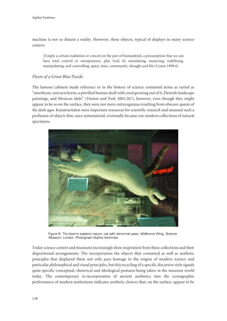 Sophia Vackimes
118
machine is not so distant a reality. However, these objects, typical of displays in many science
centers:
[I]mply a certain exaltation or conceit on the part of humankind, a presumption that we can
have total control or omnipotence, play God, by stimulating, mastering, redefining,
manipulating, and controlling, space, time, community, thought and life (Coyne 1999:4).
Pieces of a Great Blue Puzzle
The famous cabinets made reference to in the history of science contained items as varied as
“amethysts, unicorn horns, a petrified human skull with coral growing out of it, Flemish landscape
paintings, and Mexican idols” (Daston and Park 2001:267), however, even though they might
appear to be so on the surface, they were not mere extravaganzas resulting from obscure quests of
the dark ages. Kunstraritäten were important resources for scientific research and amassed such a
profusion of objects that, once systematized, eventually became our modern collections of natural
specimens.
Figure 6: The bizarre explains nature: cat with abnormal paws; Wellcome Wing, Science
Museum, London. Photograph Sophia Vackimes.
Today science centers and museums increasingly draw inspiration from these collections and their
dispositional arrangements. The incorporation the objects they contained as well as aesthetic
principles that displayed them not only pays homage to the origins of modern science and
particular philosophical and visual principles, but this recycling of a specific discursive style signals
quite specific conceptual, rhetorical and ideological postures being taken in the museum world
today. The contemporary re-incorporation of ancient aesthetics into the iconographic
performance of modern institutions indicates aesthetic choices that, on the surface, appear to be
 