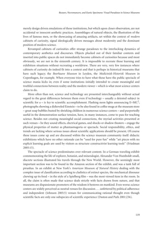 Bezoars, Necromancers, and Exotic Specimens: Visual Paradoxes in Science Museums
119
merely design driven emulations of those institutions, but which upon closer observation, are not
accidental or innocent aesthetic practices. Assemblages of natural objects, the illustration of the
lives of famous men, or the showcasing of amazing artifacts, set within the context of modern
cabinets of curiosity, signal ideologically driven messages about modernity and the dominant
position of modern science.
Revamped cabinets of curiosities offer strange paradoxes to the interlocking dynamics of
contemporary aesthetics and discourses. Objects plucked out of their familiar contexts and
inserted into public spaces do not immediately become cabinets of curiosities because and most
obviously, we are not in the sixteenth century. It is impossible to recreate those learning and
exhibition situations without recreating a worldview. There are very, very few instances where
cabinets of curiosity do indeed fit into a context and that is perhaps in historical museums that
have such legacy; the Boerhaave Museum in Leyden, the Medicinisk-Historisk Museum in
Copenhagen, for example. When everyone tries to have what those have the public spectacle of
science mania kicks in; even if some institutions initially intended to create meaningful and
truthful connections between reality and the modern viewer – which is what most science centers
claim to do.
More often than not, science and technology are presented interchangeably without actual
regard to the great differences between them even if technology – usually a detested subject in
scientific for a – is key to scientific accomplishment. Flashing neon lights announcing E=MC2,
photographs showing a disheveled Einstein – to be also found in coffee mugs at the museum store
– great soap bubbles busted by shrieking children in numerous science centers – and purportedly
useful in the demonstration surface tension, have, in many instances, come to pass for teaching
science. Besides not creating meaningful social connections, the myriad activities presented at
such venues – be they sound effects, electrical games, and shocks or shadow theaters – engage the
physical properties of matter as phantasmagoria or spectacle. Social responsibility, ethics, and
trends are lacking where serious issues about scientific applications should be present. Of course
these issues come up and are discussed within the science museum community itself: didactic
exhibitions which have no other rationale can be “used for pure fun” while “art pieces with no
explicit learning goals are used by visitors as structure constructivist learning tools” (Friedman
2005:15).
The spectacle of science predominates over relevant content. In a German traveling exhibit
commemorating the life of explorer, botanist, and mineralogist, Alexander Von Humboldt small,
discrete sections illustrated his travels through the New World. However, the seemingly most
important section was to be found in the Amazon section of the exhibit, and was a tank full of
piranhas. In an exhibit at New York’s American Museum of Natural History dealing with the
complex issue of classification according to cladistics of extinct species, the mechanical dinosaur
chewing up its food – in the style of a Spielberg film – was the most viewed item in the room. In
all, the claim is often made that science deals strictly with facts drawn from nature, and that
museums are dispassionate promoters of the wisdom it bestows on mankind. Even worse; science
centers are widely perceived as neutral venues for discussion . . . unfettered by political adherence
and independent (Johnson 2005:5) venues for communicating rational thought even though
scientific facts are only one subspecies of scientific experience (Daston and Park 2001:236).
 