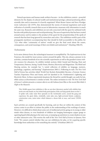 Sophia Vackimes
120
Natural specimens and human made artifacts become – in the exhibition context – powerful
elements for the display of cultural wealth and institutional prestige; cultural positioning affects
scientific data and in museums it is heavily negotiated. When Bruno Latour and Steve Woolgar
wrote Laboratory Life (1979), they demonstrated the norms of internal negotiation and social
reification of scientific research that occurs in laboratories; museums reify information in much
the same way. Research, and exhibition are not only concerned with the quest for unbiased truth
but also with political prowess and social positioning. The aura of superiority that has been created
around science and its makers is the product of the quest for the proprietorship of the spoils of
research that has been long ignored by researchers and critics. The exhibition world is part of the
propaganda machinery accompanying feats that should be held accountable to the public; for
“[t]o what other ‘community of natives’ would we give the final word about the causes,
consequences, and social meanings of their own beliefs and institutions?” (Harding 1986:39).
Technomania
In its more abstract form, the technological museum is exemplified by The Exploratorium in San
Francisco, the model for most science centers around the globe. This site, always a pioneer in its
activities, contains hundreds of on-site scientific experiments as well as the grandest science web-
site resource for educators. Its exhibits include sections titled: Sound and Hearing, Heat and
Temperature, Patterns, Seeing, Tactile Dome, Motion, Electricity and Magnetism. The Mind and
Hearing section, for example has “a varied collection of exhibits on language, memory,
psychology, cognition, and learning” (Exploratorium 2003:1). Following its style The New York
Hall of Science has activities titled: World Fair Rockets Reinstalled; Become a Forensic Science
Teacher; Experience Flora and Fauna; and Get Spooked at Dr. Frankenstein’s Lightning and
Electricity Show. In these experiential situations the thread for careful thought can easily be lost,
while science as divertimento is similar in both. The online invitation to visit The New York Hall
of Science’s website presents a venture akin to an old Indiana Jones film or the recent film titled A
Night at the Museum:
This 30,000-square-foot exhibition is like an out-door laboratory packed with exhibits that
invite not only hands-on, but whole body participation. Kids can hang upside down on the 3-
D spider web, make water flow upwards on the Archimedes screw, sound the gong and
experience the giant slides, windmills, water play area, light-activated kinetic sculpture,
construction zone, teeter-totter which balances a dozen kids at once, and more! (NYHS
2003).
Such activities are created specifically for learning, and are thus set within the context of this
science center in an effort to initiate the public in the understanding of the workings of nature.
However, it is difficult to think about some sort of intellectual activity going on in young or older
minds when dozens, or even hundreds of children are banging humongous copper gongs or
squirting liquid while playing in the water area, or jumping up and down to create shadows in one
or other interactive area. This worries the staff of the New York Hall of Science in Queens, New
York: “We cannot control whether they use our exhibitions for play, or for acquiring specific
knowledge from authorities or for something else entirely” (Friedman 2005:15)!
 