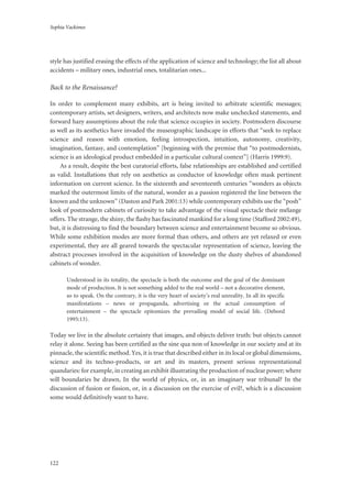 Sophia Vackimes
122
style has justified erasing the effects of the application of science and technology; the list all about
accidents – military ones, industrial ones, totalitarian ones...
Back to the Renaissance?
In order to complement many exhibits, art is being invited to arbitrate scientific messages;
contemporary artists, set designers, writers, and architects now make unchecked statements, and
forward hazy assumptions about the role that science occupies in society. Postmodern discourse
as well as its aesthetics have invaded the museographic landscape in efforts that “seek to replace
science and reason with emotion, feeling introspection, intuition, autonomy, creativity,
imagination, fantasy, and contemplation” [beginning with the premise that “to postmodernists,
science is an ideological product embedded in a particular cultural context”] (Harris 1999:9).
As a result, despite the best curatorial efforts, false relationships are established and certified
as valid. Installations that rely on aesthetics as conductor of knowledge often mask pertinent
information on current science. In the sixteenth and seventeenth centuries “wonders as objects
marked the outermost limits of the natural, wonder as a passion registered the line between the
known and the unknown” (Daston and Park 2001:13) while contemporary exhibits use the “posh”
look of postmodern cabinets of curiosity to take advantage of the visual spectacle their mélange
offers. The strange, the shiny, the flashy has fascinated mankind for a long time (Stafford 2002:49),
but, it is distressing to find the boundary between science and entertainment become so obvious.
While some exhibition modes are more formal than others, and others are yet relaxed or even
experimental, they are all geared towards the spectacular representation of science, leaving the
abstract processes involved in the acquisition of knowledge on the dusty shelves of abandoned
cabinets of wonder.
Understood in its totality, the spectacle is both the outcome and the goal of the dominant
mode of production. It is not something added to the real world – not a decorative element,
so to speak. On the contrary, it is the very heart of society’s real unreality. In all its specific
manifestations – news or propaganda, advertising or the actual consumption of
entertainment – the spectacle epitomizes the prevailing model of social life. (Debord
1995:13).
Today we live in the absolute certainty that images, and objects deliver truth: but objects cannot
relay it alone. Seeing has been certified as the sine qua non of knowledge in our society and at its
pinnacle, the scientific method. Yes, it is true that described either in its local or global dimensions,
science and its techno-products, or art and its masters, present serious representational
quandaries: for example, in creating an exhibit illustrating the production of nuclear power; where
will boundaries be drawn, In the world of physics, or, in an imaginary war tribunal? In the
discussion of fusion or fission, or, in a discussion on the exercise of evil?, which is a discussion
some would definitively want to have.
 