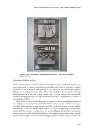 Bezoars, Necromancers, and Exotic Specimens: Visual Paradoxes in Science Museums
123
Figure 7: Guide to be perplexed; Medicinisk-Historisk Museum, Copenhagen. Photograph
Sophia Vackimes.
Plastinating, Pickling, Stuffing
In the realms of genetics or medicine, will we continue to learn about the body as fractured, cut
into pieces, related to religion or superstition, instead of the body as a living unit, which considers
the silence of the organism (Canguilhem 1978) or a feeling for the organism that Barbara
McClintock wrote about (Fox Keller 1983). Why is it that the body is shown so often as variation
of malformation? Why does this viewing exercise force a gaze that confronts the monstrous? Is
there true didactic purpose in a crass exposure of what constitutes a “vulgar hierarchy of diseases”?
(Canguilhelm 1991:39).
At the Museo di Istoria Naturale, La Specola, in Florence we see the human body represented
via a myriad wax fragments. Upon a visit to the Charité Medical Museum in Berlin, we see arms,
ears, legs, thighs, tongues, elbows, kneecaps, eyeballs, lips, femora, brains, muscles, testicles,
mouths, lungs, kidneys, feet, hands, fingers, as spliced, cut, diced, dissected, plasticized, specimens
riddled with disease; one’s own body seems not worthy of having. These exhibits testify to the
dissolution of the bond between body and human transcendence; the aggression shown towards
the body attests to a post-Foucaultian order of things; an illustration of the butchery of bodies into
 