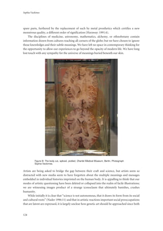 Sophia Vackimes
124
spare parts, furthered by the replacement of such by metal prosthetics which certifies a new
monstrous quality, a different order of signification (Haraway: 1991:4).
The disciplines of medicine, astronomy, mathematics, alchemy, or ethnobotany contain
information drawn from cultures reaching all corners of the globe; but we have chosen to ignore
those knowledges and their subtle meanings. We have left no space in contemporary thinking for
the opportunity to allow our experiences to go beyond the opacity of modern life. We have long
lost touch with any sympathy for the universe of meanings buried beneath our skin.
Figure 8: The body cut, spliced, pickled; Charité Medical Museum, Berlin. Photograph
Sophia Vackimes.
Artists are being asked to bridge the gap between their craft and science, but artists seem so
distracted with new media seem to have forgotten about the multiple meanings and messages
embedded in individual histories imprinted on the human body. It is appalling to think that our
modes of artistic questioning have been deleted or collapsed into the realm of facile illustrations;
we are witnessing images product of a strange iconoclasm that ultimately banishes, crushes
humanity.
While initially it is clear that “science is not autonomous, that it draws its form from its social
and cultural roots” (Nader 1996:11) and that in artistic reactions important social preoccupations
that are latent are expressed, it is largely unclear how genetic art should be approached since both
 