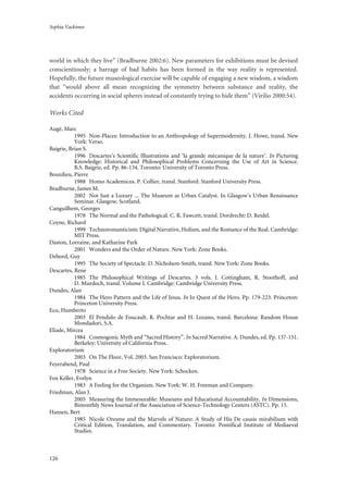 Sophia Vackimes
126
world in which they live” (Bradburne 2002:6). New parameters for exhibitions must be devised
conscientiously; a barrage of bad habits has been formed in the way reality is represented.
Hopefully, the future museological exercise will be capable of engaging a new wisdom, a wisdom
that “would above all mean recognizing the symmetry between substance and reality, the
accidents occurring in social spheres instead of constantly trying to hide them” (Virilio 2000:54).
Works Cited
Augé, Marc
1995 Non-Places: Introduction to an Anthropology of Supermodernity. J. Howe, transl. New
York: Verso.
Baigrie, Brian S.
1996 Descartes’s Scientific Illustrations and ‘la grande mècanique de la nature’. In Picturing
Knowledge: Historical and Philosophical Problems Concerning the Use of Art in Science.
B.S. Baigrie, ed. Pp. 86-134. Toronto: University of Toronto Press.
Bourdieu, Pierre
1988 Homo Academicus. P. Collier, transl. Stanford: Stanford University Press.
Bradburne, James M.
2002 Not Just a Luxury ... The Museum as Urban Catalyst. In Glasgow’s Urban Renaissance
Seminar. Glasgow, Scotland.
Canguilhem, Georges
1978 The Normal and the Pathological. C. R. Fawcett, transl. Dordrecht: D. Reidel.
Coyne, Richard
1999 Technoromanticism: Digital Narrative, Holism, and the Romance of the Real. Cambridge:
MIT Press.
Daston, Lorraine, and Katharine Park
2001 Wonders and the Order of Nature. New York: Zone Books.
Debord, Guy
1995 The Society of Spectacle. D. Nicholson-Smith, transl. New York: Zone Books.
Descartes, Rene
1985 The Philosophical Writings of Descartes. 3 vols. J. Cottingham, R. Stoothoff, and
D. Murdoch, transl. Volume I. Cambridge: Cambridge University Press.
Dundes, Alan
1984 The Hero Pattern and the Life of Jesus. In In Quest of the Hero. Pp. 179-223. Princeton:
Princeton University Press.
Eco, Humberto
2003 El Pendulo de Foucault. R. Pochtar and H. Lozano, transl. Barcelona: Random House
Mondadori, S.A.
Eliade, Mircea
1984 Cosmogonic Myth and “Sacred History”. In Sacred Narrative. A. Dundes, ed. Pp. 137-151.
Berkeley: University of California Press.
Exploratorium
2003 On The Floor, Vol. 2003. San Francisco: Exploratorium.
Feyerabend, Paul
1978 Science in a Free Society. New York: Schocken.
Fox Keller, Evelyn
1983 A Feeling for the Organism. New York: W. H. Freeman and Company.
Friedman, Alan J.
2005 Measuring the Immesurable: Museums and Educational Accountability. In Dimensions,
Bimonthly News Journal of the Association of Science-Technology Centers (ASTC). Pp. 15.
Hansen, Bert
1985 Nicole Oresme and the Marvels of Nature: A Study of His De causis mirabilium with
Critical Edition, Translation, and Commentary. Toronto: Pontifical Institute of Mediaeval
Studies.
 
