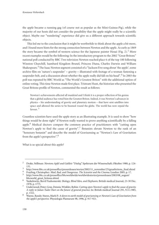 Konstanze Weltersbach
130
the apple became a running gag (of course not as popular as the Mini-Guinea-Pig), while the
majority of our hosts did not consider the possibility that the apple might really be a scientific
object. Maybe our “wandering” experience did give us a different approach towards scientific
objects.
This led me to the conclusion that it might be worthwhile to think about the apple a bit more,
and I found more hints for the strong connection between Newton and the apple. As early as 1869
the story became the symbol of western science for the Japanese painter Hosai (Fig. 2).2 More
recent examples would be the following: In the introductory program to the 2002 “Great Britons”
national poll conducted by BBC Two television Newton reached place 6 of the top 100 following
Winston Churchill, Isambard Kingdom Brunel, Princess Diana, Charles Darwin and William
Shakespeare.3 The Isaac Newton segment consisted of a “Jackson Five song about ‘the apple’, some
archive film on ’nature’s suspender’ – gravity – illustrated with footage of a woman fastening a
suspender belt, and a discussion about whether the apple really did fall on his head”.4 In 2003 the
poll was repeated by BBC World as “The World’s Greatest Briton” with the additional option of
online voting. This time Newton made first place. Tristram Hunt, the historian who presented the
Great Britons profile of Newton, commented the result as follows:
Newton’s achievements affected all mankind and I think it is a proper reflection of his genius
that a global audience has voted him the Greatest Briton. Indeed, it was Newton’s advances in
physics – his understanding of gravity and planetary motion – that have sent satellites into
space and allowed the series to be beamed round the globe. The world has now repaid the
favour. 5
Countless scientists have used the apple story as an illustrating example. It is used to show “how
things would be done right” if Newton really wanted to prove anything scientifically by a falling
apple.6 Medical doctors compare the common practice of practitioners with “cutting open
Newton’s apple to find the cause of gravity”.7 Botanists elevate Newton to the rank of an
“honorary botanist” and describe the model of Gravisensing as “Newton’s Law of Gravitation
from the apple’s perspective”.8
What is so special about this apple?
2
Drake, Stillman: Newtons Apfel und Galileis “Dialog”. Spektrum der Wissenschaft, Oktober 1980, p. 124-
131.
3
http://www.bbc.co.uk/pressofﬁce/pressreleases/stories/2002/11_november/25/greatbritons_ﬁnal.shtml
4
Frayling, Christopher: Mad, Bad, and Dangerous. The Scientist and the Cinema. London 2005, p. 17.
5
http://www.bbc.co.uk/pressofﬁce/bbcworldwide/worldwidestories/pressreleases/2003/08_august/
bbcworld_great_britons.shtml
6
Yankelowitz, Berril Yushomerski: Biology, Blind Men, and Elephants. British medical Journal, 23-30 Dec.
1978, p. 1775.
7
Underwood, Peter; Gray, Dennis; Winkler, Robin: Cutting open Newton’s apple to ﬁnd the cause of gravity.
A reply to Julian Tudor Hart on the future of general practice. In: British medical Journal 291, 9.11.1985,
p. 1322.
8
Wayne, Randy; Staves, Mark P.: A down to earth model of gravisensing or Newton’s Law of Gravitation from
the apple’s perspective. Physiologia Plantarum 98, 1996, p. 917-921.
 