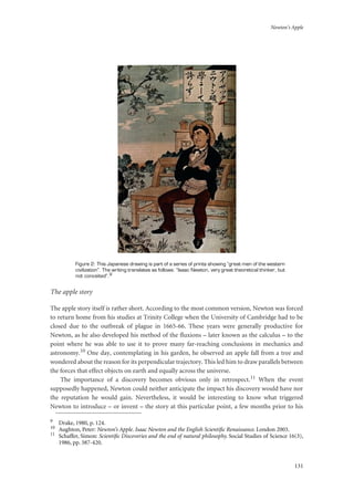 Newton’s Apple
131
Figure 2: This Japanese drawing is part of a series of prints showing “great men of the western
civilization”. The writing translates as follows: “Isaac Newton, very great theoretical thinker, but
not conceited”.9
The apple story
The apple story itself is rather short. According to the most common version, Newton was forced
to return home from his studies at Trinity College when the University of Cambridge had to be
closed due to the outbreak of plague in 1665-66. These years were generally productive for
Newton, as he also developed his method of the fluxions – later known as the calculus – to the
point where he was able to use it to prove many far-reaching conclusions in mechanics and
astronomy.10 One day, contemplating in his garden, he observed an apple fall from a tree and
wondered about the reason for its perpendicular trajectory. This led him to draw parallels between
the forces that effect objects on earth and equally across the universe.
The importance of a discovery becomes obvious only in retrospect.11 When the event
supposedly happened, Newton could neither anticipate the impact his discovery would have nor
the reputation he would gain. Nevertheless, it would be interesting to know what triggered
Newton to introduce – or invent – the story at this particular point, a few months prior to his
9
Drake, 1980, p. 124.
10
Aughton, Peter: Newton’s Apple. Isaac Newton and the English Scientiﬁc Renaissance. London 2003.
11
Schaffer, Simon: Scientiﬁc Discoveries and the end of natural philosophy. Social Studies of Science 16(3),
1986, pp. 387-420.
 