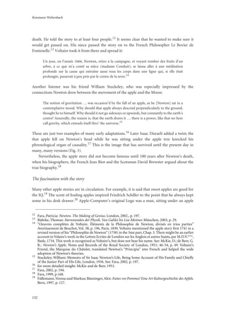 Konstanze Weltersbach
132
death. He told the story to at least four people.12 It seems clear that he wanted to make sure it
would get passed on. His niece passed the story on to the French Philosopher Le Bovier de
Fontenelle.13 Voltaire took it from there and spread it:
Un jour, en l’année 1666, Newton, retire à la campagne, et voyant tomber des fruits d’un
arbre, à ce que m’a conté sa nièce (madame Conduit), se laissa aller à une méditation
profonde sur la cause qui entraîne aussi tous les corps dans une ligne qui, si elle était
prolongée, passerait à peu près par le centre de la terre.14
Another listener was his friend William Stuckeley, who was especially impressed by the
connections Newton drew between the movement of the apple and the Moon:
The notion of gravitation … was occasion’d by the fall of an apple, as he [Newton] sat in a
contemplative mood. Why should that apple always descend perpendicularly to the ground,
thought he to himself. Why should it not go sideways or upwards, but constantly to the earth’s
centre? Assuredly, the reason is, that the earth draws it … there is a power, like that we here
call gravity, which extends itself thro’ the universe.15
These are just two examples of many early adaptations.16 Later Isaac Disraeli added a twist; the
that apple fell on Newton’s head while he was sitting under the apple tree knocked his
phrenological organ of causality.17 This is the image that has survived until the present day in
many, many versions (Fig. 3).
Nevertheless, the apple story did not become famous until 100 years after Newton’s death,
when his biographers, the French Jean Biot and the Scotsman David Brewster argued about the
true biography.18
The fascination with the story
Many other apple stories are in circulation. For example, it is said that sweet apples are good for
the IQ.19 The scent of fouling apples inspired Friedrich Schiller to the point that he always kept
some in his desk drawer.20 Apple-Computer’s original Logo was a man, sitting under an apple
12
Fara, Patricia: Newton. The Making of Genius. London, 2002., p. 197.
13
Bührke, Thomas: Sternstunden der Physik. Von Galilei bis Lise Meitner. München, 2003, p. 29.
14
“Oeuvres complètes de Voltaire. Éléments de la Philosophie de Newton, divisés en trios parties”
Avertissement de Beuchot, Vol. 38, p. 196, Paris, 1830. Voltaire mentioned the apple story ﬁrst 1741 in a
revised version of his“Philosophie de Newton”(1738) in the 3me part, Chap. 3. There might be an earlier
account in Volaire’s work in the Lettres Ecrites de Londres sur les Anglois et autres Sujets, par M.D.V.***,
Basle, 1734. This work is recognized as Voltaire’s, but does not bear his name. See: McKie, D.; de Beer, G.
R.: Newton’s Apple. Notes and Records of the Royal Society of London, 1951: 46-54, p. 49. Voltaire’s
Friend, the Marquise du Châtelet, translated Newton’s “Principia” into French and helped the wide
adoption of Newton’s theories.
15
Stuckeley, William: Memoirs of Sir Isaac Newton’s Life, Being Some Account of His Family and Chieﬂy
of the Junior Part of His Life, London, 1936. See: Fara, 2002, p. 197.
16
for more detailed insight: McKie and de Beer, 1951.
17
Fara, 2002, p. 194.
18
Fara, 1999, p.168.
19
Füllemann,Verena und Markus; Bänninger, Alex: Faites vos Pommes! Eine Art Kulturgeschichte des Apfels.
Bern, 1997, p. 127.
 