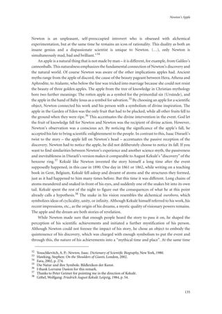 Newton’s Apple
135
Newton is an unpleasant, self-preoccupied introvert who is obsessed with alchemical
experimentation, but at the same time he remains an icon of rationality. This duality as both an
insane genius and a dispassionate scientist is unique to Newton. (…), only Newton is
simultaneously mad, bad and brilliant.”34
An apple is a natural thing that is not made by man – it is different, for example, from Galileo’s
cannonballs. This naturalness emphasizes the fundamental connection of Newton’s discovery and
the natural world. Of course Newton was aware of the other implications apples had. Ancient
myths range from the apple of discord, the cause of the beauty pageant between Hera, Athena and
Aphrodite, to Atalante, who below the line was tricked into marriage because she could not resist
the beauty of three golden apples. The apple from the tree of knowledge in Christian mythology
bore two further meanings: The rotten apple as a symbol for the primordial sin (Ursünde), and
the apple in the hand of Baby Jesus as a symbol for salvation.35 By choosing an apple for a scientific
object, Newton connected his work and his person with a symbolism of divine inspiration. The
apple in the Garden of Eden was the only fruit that had to be plucked, while all other fruits fell to
the ground when they were ripe.36 This accentuates the divine intervention in the event. God let
the fruit of knowledge fall for Newton and Newton was the recipient of divine action. However,
Newton’s observation was a conscious act. By noticing the significance of the apple’s fall, he
accepted his fate to bring scientific enlightenment to the people. In contrast to this, Isaac Disraeli’s
twist to the story – the apple fell on Newton’s head – accentuates the passive reception of the
discovery. Newton had to notice the apple, he did not deliberately choose to notice its fall. If you
want to find similarities between Newton’s experience and another science myth, the passiveness
and inevitableness in Disraeli’s version makes it comparable to August Kekulé’s “discovery” of the
benzene ring.37 Kekulé like Newton invented the story himself a long time after the event
supposedly happened, in this case in 1890. One day in 1861 or 1862, while writing on a teaching
book in Gent, Belgium, Kekulé fell asleep and dreamt of atoms and the structures they formed,
just as it had happened to him many times before. But this time it was different. Long chains of
atoms meandered and snaked in front of his eyes, and suddenly one of the snakes bit into its own
tail. Kekulé spent the rest of the night to figure out the consequences of what he at this point
already calls a hypothesis.38 The snake in his vision resembles the alchemical ouroboro, which
symbolizes ideas of cyclicality, unity, or infinity. Although Kekulé himself referred to his work, his
recent impressions, etc., as the origin of his dreams, a mystic quality of visionary powers remains.
The apple and the dream are both stories of revelation.
While Newton made sure that enough people heard the story to pass it on, he shaped the
perception of his scientific achievements and initiated a further mystification of his person.
Although Newton could not foresee the impact of his story, he chose an object to embody the
quintessence of his discovery, which was charged with enough symbolism to put the event and
through this, the nature of his achievements into a “mythical time and place”. At the same time
32
Youschkevitch, A. P.: Newton, Isaac. Dictionary of Scientiﬁc Biography, New York, 1980.
33
Hawking, Stephen: On the Shoulders of Giants. London, 2002.
34
Fara, 2002, p. 274.
35
Die Natur und ihre Symbole. Bildlexikon der Kunst.
36
I thank Lorraine Daston for this remark.
37
Thanks to Peter Geimer for pointing me in the direction of Kekulé.
38
Göbel, Wolfgang: Friedrich August Kekulé. Leipzig, 1984, p. 54.
 