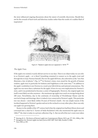 Konstanze Weltersbach
136
the story influenced ongoing discussions about the nature of scientific discoveries. Should they
not be the rewards of hard work and laborious studies rather than the results of a sudden flash of
inspiration?
Figure 4: “Newton’s apple tree as it appeared in 1816”.39
The Apple Trees
If the apple ever existed, it surely did not survive to our days. There is no object today we can refer
to as Newton’s apple – or is there? Something remained to connect us to the apple event and
through this to Isaac Newton himself: The tree the apple fell from, also referred to as the “tree that
illustrates a law of physics” (Fig. 4).40 In Newton’s times, trees stood for the growth of human
wisdom, apple trees in particular for holiness and Englishness at the same time.41 In addition to
the apple’s symbolism it sets Newton in a rural scene full of divine and national connotations. The
apple tree was more than a substitute for the apple. It bore its very own implications for Newton’s
story, and it was predestined to become a center of hagiography. However, the original apple tree
itself is most likely not alive anymore – the maximum age apple trees reach on average being about
200 years. Nevertheless, due to the continuity of ownership of Woolsthorpe Manor and the
survival of maps and drawings, there is indeed a tree connected to Newton’s apple. This particular
tree was chosen – most likely within 50 years of Newton’s death – for one simple reason: if the
incident happened in Newton’s garden and not in the orchard or at any other place, there was only
one apple tree growing there.
Rumor in the middle of the 19th century had it that the original tree had been blown down and
converted into a chair by E. Turnor of Stoke Rocheford (who also mentioned the apple story in
1806);42 the chair is today in a private collection (Fig. 5). But not all of the tree’s roots were taken
39
Keesing, R. G.: The history of Newton’s apple tree. Contemporary Physics 39(5), pp. 377-391, 1998, p. 384.
40
Karagianis, Liz: Newton’s apple tree bears fruit at MIT. MIT Tech Talk, October 4, 2006.
41
Fara, 2002, p. 203.
 