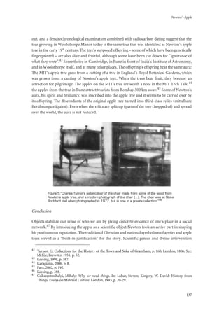 Newton’s Apple
137
out, and a dendrochronological examination combined with radiocarbon dating suggest that the
tree growing in Woolsthorpe Manor today is the same tree that was identified as Newton’s apple
tree in the early 19th century. The tree’s supposed offspring – some of which have been genetically
fingerprinted – are also alive and fruitful, although some have been cut down for “ignorance of
what they were”.43 Some thrive in Cambridge, in Pune in front of India’s Institute of Astronomy,
and in Woolsthorpe itself, and at many other places. The offspring’s offspring bear the same aura:
The MIT’s apple tree grew from a cutting of a tree in England’s Royal Botanical Gardens, which
was grown from a cutting of Newton’s apple tree. When the trees bear fruit, they become an
attraction for pilgrimage: The apples on the MIT’s tree are worth a note in the MIT Tech Talk,44
the apples from the tree in Pune attract tourists from Bombay 300 km away.45 Some of Newton’s
aura, his spirit and brilliancy, was inscribed into the apple tree and it seems to be carried over by
its offspring. The descendants of the original apple tree turned into third-class relics (mittelbare
Berührungsreliquien). Even when the relics are split up (parts of the tree chopped of) and spread
over the world, the aura is not reduced.
Figure 5:“Charles Turnor’s watercolour of the chair made from some of the wood from
Newton’s apple tree, and a modern photograph of the chair (…). The chair was at Stoke
Rochford Hall when photographed in 1977, but is now in a private collection.”46
Conclusion
Objects stabilize our sense of who we are by giving concrete evidence of one’s place in a social
network.47 By introducing the apple as a scientific object Newton took an active part in shaping
his posthumous reputation. The traditional Christian and national symbolism of apples and apple
trees served as a “built-in justification” for the story. Scientific genius and divine intervention
42
Turnor, E.: Collections for the History of the Town and Soke of Grantham, p. 160, London, 1806. See:
McKie, Brewster, 1951, p. 52.
43
Keesing, 1998, p. 387.
44
Karagianis, 2006, p. 8.
45
Fara, 2002, p. 192.
46
Keesing, p. 388.
47
Csikszentmihalyi, Mihaly: Why we need things. In: Lubar, Steven; Kingery, W. David: History from
Things. Essays on Material Culture. London, 1993, p. 20-29.
 