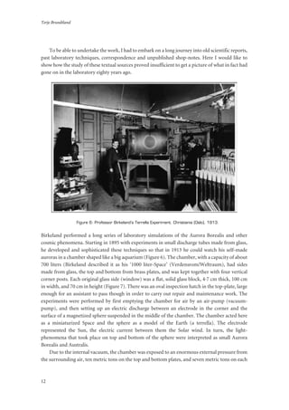Terje Brundtland
12
To be able to undertake the work, I had to embark on a long journey into old scientific reports,
past laboratory techniques, correspondence and unpublished shop-notes. Here I would like to
show how the study of these textual sources proved insufficient to get a picture of what in fact had
gone on in the laboratory eighty years ago.
Figure 6: Professor Birkeland’s Terrella Experiment. Christiania (Oslo), 1913.
Birkeland performed a long series of laboratory simulations of the Aurora Borealis and other
cosmic phenomena. Starting in 1895 with experiments in small discharge tubes made from glass,
he developed and sophisticated these techniques so that in 1913 he could watch his self-made
auroras in a chamber shaped like a big aquarium (Figure 6). The chamber, with a capacity of about
700 liters (Birkeland described it as his ‘1000 liter-Space’ (Verdensrom/Weltraum), had sides
made from glass, the top and bottom from brass plates, and was kept together with four vertical
corner posts. Each original glass side (window) was a flat, solid glass block, 4·7 cm thick, 100 cm
in width, and 70 cm in height (Figure 7). There was an oval inspection hatch in the top-plate, large
enough for an assistant to pass though in order to carry out repair and maintenance work. The
experiments were performed by first emptying the chamber for air by an air-pump (vacuum-
pump), and then setting up an electric discharge between an electrode in the corner and the
surface of a magnetized sphere suspended in the middle of the chamber. The chamber acted here
as a miniaturized Space and the sphere as a model of the Earth (a terrella). The electrode
represented the Sun, the electric current between them the Solar wind. In turn, the light-
phenomena that took place on top and bottom of the sphere were interpreted as small Aurora
Borealis and Australis.
Due to the internal vacuum, the chamber was exposed to an enormous external pressure from
the surrounding air, ten metric tons on the top and bottom plates, and seven metric tons on each
 