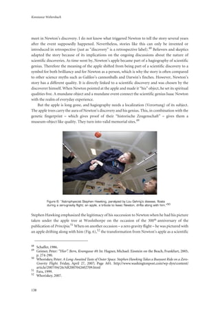 Konstanze Weltersbach
138
meet in Newton’s discovery. I do not know what triggered Newton to tell the story several years
after the event supposedly happened. Nevertheless, stories like this can only be invented or
introduced in retrospective (just as “discovery” is a retrospective label).48 Believers and skeptics
adapted the story because of its implications on the ongoing discussions about the nature of
scientific discoveries. As time went by, Newton’s apple became part of a hagiography of scientific
genius. Therefore the meaning of the apple shifted from being part of a scientific discovery to a
symbol for both brilliancy and for Newton as a person, which is why the story is often compared
to other science myths such as Galileo’s cannonballs and Darwin’s finches. However, Newton’s
story has a different quality. It is directly linked to a scientific discovery and was chosen by the
discoverer himself. When Newton pointed at the apple and made it “his” object, he set its spiritual
qualities free. A mundane object and a mundane event connect the scientific genius Isaac Newton
with the realm of everyday experience.
But the apple is long gone, and hagiography needs a localization (Verortung) of its subject.
The apple trees carry the aura of Newton’s discovery and his genius. This, in combination with the
genetic fingerprint – which gives proof of their “historische Zeugenschaft” – gives them a
museum-object like quality. They turn into valid memorial sites.49
Figure 6: “Astrophysicist Stephen Hawking, paralyzed by Lou Gehrig’s disease, floats
during a zero-gravity flight; an apple, a tribute to Isaac Newton, drifts along with him.”50
Stephen Hawking emphasized the legitimacy of his succession to Newton when he had his picture
taken under the apple tree at Woolsthorpe on the occasion of the 300th anniversary of the
publication of Principia.51 When on another occasion – a zero gravity flight – he was pictured with
an apple drifting along with him (Fig. 6),52 the transformation from Newton’s apple as a scientific
48
Schaffer, 1986.
49
Geimer, Peter: “Hier”. Bern, Kramgasse 49. In: Hagner, Michael: Einstein on the Beach, Frankfurt, 2005,
p. 274-290.
50
Whoriskey, Peter: A Long-Awaited Taste of Outer Space. Stephen Hawking Takes a Buoyant Ride on a Zero-
Gravity Flight. Friday, April 27, 2007; Page A01. http://www.washingtonpost.com/wp-dyn/content/
article/2007/04/26/AR2007042602709.html
51
Fara, 1999.
52
Whoriskey, 2007.
 