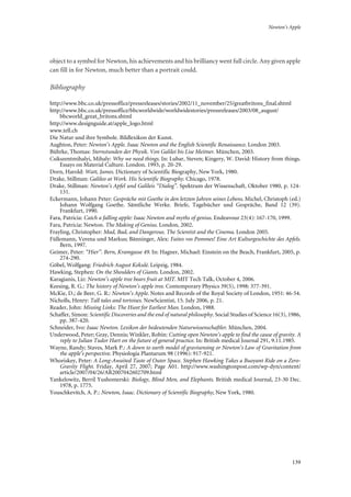 Newton’s Apple
139
object to a symbol for Newton, his achievements and his brilliancy went full circle. Any given apple
can fill in for Newton, much better than a portrait could.
Bibliography
http://www.bbc.co.uk/pressoffice/pressreleases/stories/2002/11_november/25/greatbritons_final.shtml
http://www.bbc.co.uk/pressoffice/bbcworldwide/worldwidestories/pressreleases/2003/08_august/
bbcworld_great_britons.shtml
http://www.designguide.at/apple_logo.html
www.tell.ch
Die Natur und ihre Symbole. Bildlexikon der Kunst.
Aughton, Peter: Newton’s Apple. Isaac Newton and the English Scientific Renaissance. London 2003.
Bührke, Thomas: Sternstunden der Physik. Von Galilei bis Lise Meitner. München, 2003.
Csikszentmihalyi, Mihaly: Why we need things. In: Lubar, Steven; Kingery, W. David: History from things.
Essays on Material Culture. London. 1993, p. 20-29.
Dorn, Harold: Watt, James. Dictionary of Scientific Biography, New York, 1980.
Drake, Stillman: Galileo at Work. His Scientific Biography. Chicago, 1978.
Drake, Stillman: Newton’s Apfel und Galileis “Dialog”. Spektrum der Wissenschaft, Oktober 1980, p. 124-
131.
Eckermann, Johann Peter: Gespräche mit Goethe in den letzten Jahren seines Lebens. Michel, Christoph (ed.)
Johann Wolfgang Goethe. Sämtliche Werke. Briefe, Tagebücher und Gespräche, Band 12 (39).
Frankfurt, 1990.
Fara, Patricia: Catch a falling apple: Isaac Newton and myths of genius. Endeavour 23(4): 167-170, 1999.
Fara, Patricia: Newton. The Making of Genius. London, 2002.
Frayling, Christopher: Mad, Bad, and Dangerous. The Scientist and the Cinema. London 2005.
Füllemann, Verena und Markus; Bänninger, Alex: Faites vos Pommes! Eine Art Kulturgeschichte des Apfels.
Bern, 1997.
Geimer, Peter: “Hier”. Bern, Kramgasse 49. In: Hagner, Michael: Einstein on the Beach, Frankfurt, 2005, p.
274-290.
Göbel, Wolfgang: Friedrich August Kekulé. Leipzig, 1984.
Hawking, Stephen: On the Shoulders of Giants. London, 2002.
Karagianis, Liz: Newton’s apple tree bears fruit at MIT. MIT Tech Talk, October 4, 2006.
Keesing, R. G.: The history of Newton’s apple tree. Contemporary Physics 39(5), 1998: 377-391.
McKie, D.; de Beer, G. R.: Newton’s Apple. Notes and Records of the Royal Society of London, 1951: 46-54.
Nicholls, Henry: Tall tales and tortoises. NewScientist, 15. July 2006, p. 21.
Reader, John: Missing Links: The Hunt for Earliest Man. London, 1988.
Schaffer, Simon: Scientific Discoveries and the end of natural philosophy. Social Studies of Science 16(3), 1986,
pp. 387-420.
Schneider, Ivo: Isaac Newton. Lexikon der bedeutenden Naturwissenschaftler. München, 2004.
Underwood, Peter; Gray, Dennis; Winkler, Robin: Cutting open Newton’s apple to find the cause of gravity. A
reply to Julian Tudor Hart on the future of general practice. In: British medical Journal 291, 9.11.1985.
Wayne, Randy; Staves, Mark P.: A down to earth model of gravisensing or Newton’s Law of Gravitation from
the apple’s perspective. Physiologia Plantarum 98 (1996): 917-921.
Whoriskey, Peter: A Long-Awaited Taste of Outer Space. Stephen Hawking Takes a Buoyant Ride on a Zero-
Gravity Flight. Friday, April 27, 2007; Page A01. http://www.washingtonpost.com/wp-dyn/content/
article/2007/04/26/AR2007042602709.html
Yankelowitz, Berril Yushomerski: Biology, Blind Men, and Elephants. British medical Journal, 23-30 Dec.
1978, p. 1775.
Youschkevitch, A. P.: Newton, Isaac. Dictionary of Scientific Biography, New York, 1980.
 
