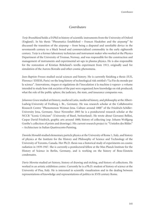 Contributors
141
Contributors
Terje Brundtland holds a D.Phil in history of scientific instruments from the University of Oxford
(England). In his thesis “Pheumatics Established – Frances Hauksbee and the airpump” he
discussed the transition of the airpump – from being a disputed and unreliable device in the
seventeenth century to a black boxed and commercialized commodity in the early eighteenth
century. Terje is a former laboratory technician and instrument maker who worked at the Physics
Department of the University of Tromsø, Norway, and was responsible for the construction and
management of instruments and experimental set-ups in plasma physics. He is also responsible
for the restoration of Kristian Birkeland’s terella experiment from 1913, originally used for
simulation of the Aurora Borealis and other cosmic phenomena.
Jean-Baptiste Fressoz studied social sciences and history. He is currently finishing a thesis (IUE,
Florence / EHESS, Paris) on the long history of technological risk entitled «“La Fin du monde par
la science”. Innovations, risques et régulations de l’inoculation à la machine à vapeur» a volume
intended to study how risk societies of the past were organized; how knowledge on risk produced;
what the role of the public sphere, the judiciary, the state, and insurance companies was.
Johannes Grave studied art history, medieval Latin, medieval history, and philosophy at the Albert-
Ludwig-University of Freiburg i. Br., Germany. He was research scholar at the Collaborative
Research Centre “Phenomenon Weimar-Jena. Culture around 1800” of the Friedrich-Schiller-
University Jena, Germany. Since November 2005 he is a postdoctoral research scholar at the
NCCR “Iconic Criticism” (University of Basel, Switzerland). He wrote about Giovanni Bellini,
Caspar David Friedrich, graphic arts around 1800, history of collecting (esp. Johann Wolfgang
Goethe’s collection of prints and drawings). His current research project is: “Untiefen des Bildes”
– Architecture in Italian Quattrocento Painting.
Daniela Monaldi studied elementary particle physics at the University of Rome 1, Italy, and history
of physics at the Institute for the History and Philosophy of Science and Technology of the
University of Toronto, Canada. Her Ph.D. thesis was a historical study of experiments on cosmic
radiation in 1939-1947. She is currently a postdoctoral fellow at the Max Planck Institute for the
History of Science in Berlin, Germany, and is working on the history of Bose-Einstein
condensates.
Dario Moretta studied art history, history of drawing and etching, and history of collections. He
worked in an artistic exhibition centre. Currently he is a Ph.D. student of history of science at the
University of Pisa, Italy. He is interested in scientific visualization and in the dealing between
representations of knowledge and representations of politics in XVII century Rome.
 