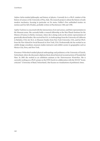 Contributors
142
Stefano Salvia studied philosophy and history of physics. Currently he is a Ph.D. student of the
history of science at the University of Pisa, Italy. His research project is about the history of early
modern mechanics, focusing in particular on De motu, Galileo’s first unfinished treatise on
motion and free fall of bodies, probably written in Pisa between 1586 and 1590.
Sophia Vackimes is concerned with the intersections of art and science, and their representation in
the Museum arena. She currently holds a research fellowship at the Max Planck Institute for the
History of Science in Berlin, Germany, where she is doing work on the artistic representation of
genetically altered bodies. She received her B.A. in Anthropology from the University of California
in Berkeley, USA, her M.A. in Museum Studies from New York University, USA, and her Ph.D.
from the New School for Social Research in New York, USA. Professionally she has worked as an
exhibit design consultant, museum studies instructor and exhibit curator in geographies such as
Mexico City, Peru, and New York.
Konstanze Weltersbach studied physical anthropology and prehistory at the University of Zurich,
Switzerland, where she discussed a diploma thesis about historical reconstructions of Neanderthal
Man. In 2005 she worked as an exhibition assistant at the Naturmuseum Winterthur. She is
currently working on a Ph.D. project at the ETH Zurich in collaboration with the NCCR “Iconic
criticism” (University of Basel, Switzerland), that focuses on visualizations of prehistoric times.
 