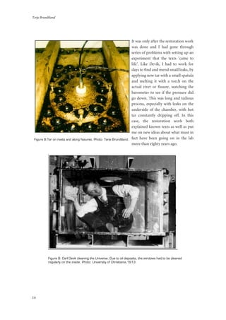 Terje Brundtland
14
It was only after the restoration work
was done and I had gone through
series of problems with setting up an
experiment that the texts ‘came to
life’. Like Devik, I had to work for
days to find and mend small leaks, by
applying new tar with a small spatula
and melting it with a torch on the
actual rivet or fissure, watching the
barometer to see if the pressure did
go down. This was long and tedious
process, especially with leaks on the
underside of the chamber, with hot
tar constantly dripping off. In this
case, the restoration work both
explained known texts as well as put
me on new ideas about what must in
fact have been going on in the lab
more than eighty years ago.
Figure 9: Carl Devik cleaning the Universe. Due to oil deposits, the windows had to be cleaned
regularly on the inside. Photo: University of Christiania,1913.
Figure 8:Tar on rivets and along fissures. Photo: Terje Brundtland.
 