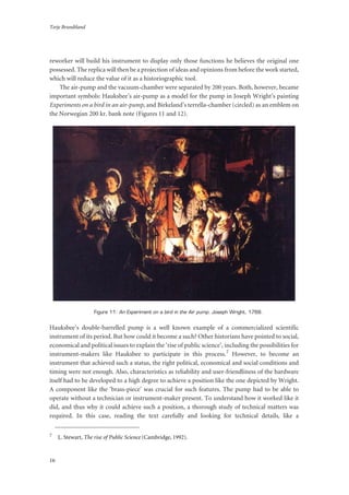 Terje Brundtland
16
reworker will build his instrument to display only those functions he believes the original one
possessed. The replica will then be a projection of ideas and opinions from before the work started,
which will reduce the value of it as a historiographic tool.
The air-pump and the vacuum-chamber were separated by 200 years. Both, however, became
important symbols: Hauksbee’s air-pump as a model for the pump in Joseph Wright’s painting
Experiments on a bird in an air-pump, and Birkeland’s terrella-chamber (circled) as an emblem on
the Norwegian 200 kr. bank note (Figures 11 and 12).
Figure 11: An Experiment on a bird in the Air pump. Joseph Wright, 1768.
Hauksbee’s double-barrelled pump is a well known example of a commercialized scientific
instrument of its period. But how could it become a such? Other historians have pointed to social,
economical and political issues to explain the ‘rise of public science’, including the possibilities for
instrument-makers like Hauksbee to participate in this process.7 However, to become an
instrument that achieved such a status, the right political, economical and social conditions and
timing were not enough. Also, characteristics as reliability and user-friendliness of the hardware
itself had to be developed to a high degree to achieve a position like the one depicted by Wright.
A component like the ‘brass-piece’ was crucial for such features. The pump had to be able to
operate without a technician or instrument-maker present. To understand how it worked like it
did, and thus why it could achieve such a position, a thorough study of technical matters was
required. In this case, reading the text carefully and looking for technical details, like a
7
L. Stewart, The rise of Public Science (Cambridge, 1992).
 