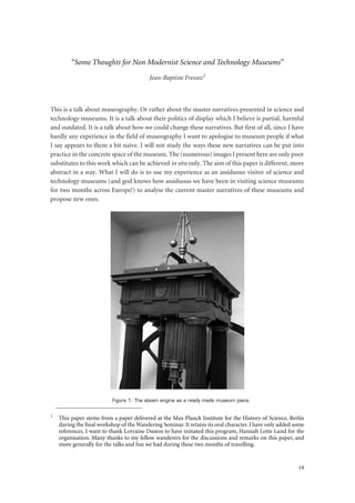 19
“Some Thoughts for Non Modernist Science and Technology Museums”
Jean-Baptiste Fressoz1
This is a talk about museography. Or rather about the master narratives presented in science and
technology museums. It is a talk about their politics of display which I believe is partial, harmful
and outdated. It is a talk about how we could change these narratives. But first of all, since I have
hardly any experience in the field of museography I want to apologise to museum people if what
I say appears to them a bit naïve. I will not study the ways these new narratives can be put into
practice in the concrete space of the museum. The (numerous) images I present here are only poor
substitutes to this work which can be achieved in situ only. The aim of this paper is different, more
abstract in a way. What I will do is to use my experience as an assiduous visitor of science and
technology museums (and god knows how assiduous we have been in visiting science museums
for two months across Europe!) to analyse the current master narratives of these museums and
propose new ones.
Figure 1: The steam engine as a ready made museum piece.
1
This paper stems from a paper delivered at the Max Planck Institute for the History of Science, Berlin
during the ﬁnal workshop of the Wandering Seminar. It retains its oral character. I have only added some
references. I want to thank Lorraine Daston to have initiated this program, Hannah Lotte Lund for the
organisation. Many thanks to my fellow wanderers for the discussions and remarks on this paper, and
more generally for the talks and fun we had during these two months of travelling.
 