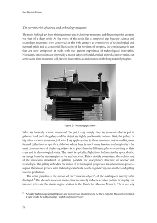 Jean-Baptiste Fressoz
20
The current crisis of science and technology museums
The main feeling I got from visiting science and technology museums and discussing with curators
was that of a deep crisis. At the roots of this crisis lies a temporal gap: because science and
technology museums were conceived in the 19th century as repositories of technological and
national pride and as a material illustration of the heroism of progress, the consequence is that
they are now completely at odds with our present experience of technological innovation.
Nowadays, innovations are obviously a major subject of social, ethical and risk controversies. But
at the same time museums still present innovations as milestones on the long road of progress.
Figure 2: The pedagogic boiler.
What are basically science museums? To put it very simply they are museum objects put in
galleries. And both the gallery and the object are highly problematic notions. First, the gallery. In
big, often national museums, (all what I say applies rather to these museums, not to smaller, more
focused collections or specific exhibition where there is much more freedom and originality), the
most common way of displaying objects is to place them in different galleries according to their
types and in chronological series. The result is typically: flight from balloons to the space shuttle,
or energy from the steam engine to the nuclear plant. This is doubly convenient: the architecture
of the museums structured in galleries parallels the disciplinary structure of science and
technology. The gallery embodies the vision of technological progress as an autonomous process,
a quasi Darwinian process with technological objects nearly engendering one another and getting
towards perfection.
The other problem is the notion of the “museum object”, of the masterpiece worthy to be
displayed.2 The idea of a museum masterpiece necessarily induces a certain politics of display. For
instance let’s take the steam engine section in the Deutsches Museum Munich. There are very
2
Actually technological masterpieces are not obvious masterpieces. At the Deutsches Museum in Münich
a sign would be added saying: “Watch out masterpiece!”
 